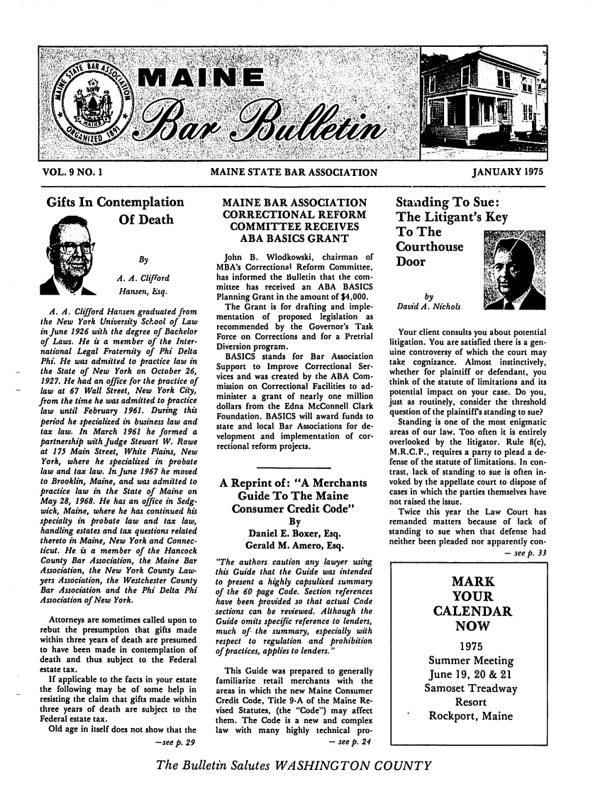 handle is hein.barjournals/mainbabu0009 and id is 1 raw text is: VOL. 9 NO. 1            MAINE STATE BAR ASSOCIATION         JANUARY 1975

Gifts In Contemplation
Of Death
By
A. A. Clifford
1 bh     Hansen, Esq.
A. A. Clifford Hansen graduated from
the New York University School of Law
in June 1926 with the degree of Bachelor
of Laws. He is a member of the Inter-
national Legal Fraternity of Phi Delta
Phi. He was admitted to practice law in
the State of New York on October 26,
1927. He had an office for the Practice of
law at 67 Wall Street, New York City,
from the time he was admitted to practice
law until February 1961. During this
period he specialized in business law and
tax law. In March 1961 he formed a
partnership with Judge Stewart W. Rowe
at 175 Main Street, White Plains, New
York, where he specialized in probate
law and tax law. In June 1967 he moved
to Brooklin, Maine, and was admitted to
practice law in the State of Maine on
May 28, 1968. He has an office in Sedg-
wick, Maine, where he has continued his
specialty in probate law and tax law,
handling estates and tax questions related
thereto in Maine, New York and Connec-
ticut. He is a member of the Hancock
County Bar Association, the Maine Bar
Association, the New York County Law-
yers Association, the Westchester County
Bar Association and the Phi Delta Phi
Association of New York.
Attorneys are sometimes called upon to
rebut the presumption that gifts made
within three years of death are presumed
to have been made in contemplation of
death and thus subject to the Federal
estate tax.
If applicable to the facts in your estate
the following may be of some help in
resisting the claim that gifts made within
three years of death are subject to the
Federal estate tax.
Old age in itself does not show that the
-see p. 29

MAINE BAR ASSOCIATION
CORRECTIONAL REFORM
COMMITTEE RECEIVES
ABA BASICS GRANT
John B. Wlodkowski, chairman of
MBA's Correctional Reform Committee,
has informed the Bulletin that the com-
mittee has received an ABA BASICS
Planning Grant in the amount of $4,000.
The Grant is for drafting and imple-
mentation of proposed legislation as
recommended by the Governor's Task
Force on Corrections and for a Pretrial
Diversion program.
BASICS stands for Bar Association
Support to Improve Correctional Ser-
vices and was created by the ABA Com-
mission on Correctional Facilities to ad-
minister a grant of nearly one million
dollars from the Edna McConnell Clark
Foundation. BASICS will award funds to
state and local Bar Associations for de-
velopment and implementation of cor-
rectional reform projects.
A Reprint of: A Merchants
Guide To The Maine
Consumer Credit Code
By
Daniel E. Boxer, Esq.
Gerald M. Amero, Esq.
The authors caution any lawyer using
this Guide that the Guide was intended
to present a highly capsulized summary
of the 60 page Code. Section references
have been provided so that actual Code
sections can be reviewed. Although the
Guide omits specific reference to lenders,
much of- the summary, especially with
respect to regulation and prohibition
of practices, applies to lenders.
This Guide was prepared to generally
familiarize retail merchants with the
areas in which the new Maine Consumer
Credit Code, Title 9-A of the Maine Re-
vised Statutes, (the Code) may affect
them. The Code is a new and complex
law with many highly technical pro-
- seep. 24

Standing To Sue:
The Litigant's Key
To The
Courthouse
Door
by
David A. Nichols
Your client consults you about potential
litigation. You are satisfied there is a gen-
uine controversy of which the court may
take cognizance. Almost instinctively,
whether for plaintiff or defendant, you
think of the statute of limitations and its
potential impact on your case. Do you,
just as routinely, consider the threshold
question of the plaintiff's standing to sue?
Standing is one of the most enigmatic
areas of our law. Too often it is entirely
overlooked by the litigator. Rule 8(c),
M.R.C.P., requires a party to plead a de-
fense of the statute of limitations. In con-
trast, lack of standing to sue is often in-
voked by the appellate court to dispose of
cases in which the parties themselves have
not raised the issue.
Twice this year the Law Court has
remanded matters because of lack of
standing to sue when that defense had
neither been pleaded nor apparently con-
- see p. 33

The Bulletin Salutes WASHINGTON COUNTY

MARK
YOUR
CALENDAR
NOW
1975
Summer Meeting
June 19, 20 & 21
Samoset Treadway
Resort
Rockport, Maine


