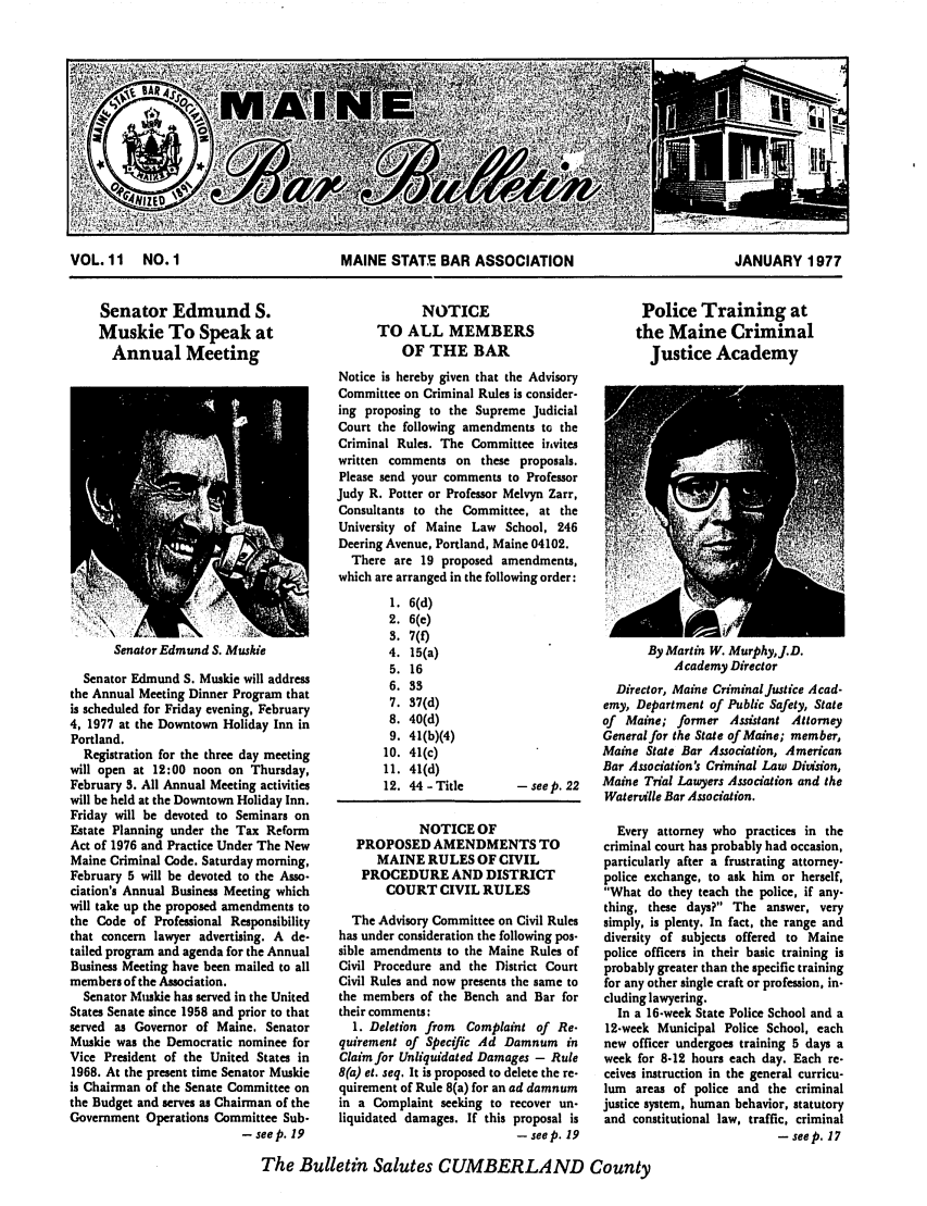 handle is hein.barjournals/mainbabu0011 and id is 1 raw text is: VOL. 11 NO. 1              MAINE STATE BAR ASSOCIATION            JANUARY 1977

Senator Edmund S.
Muskie To Speak at
Annual Meeting

NOTICE
TO ALL MEMBERS
OF THE BAR
Notice is hereby given that the Advisory
Committee on Criminal Rules is consider-
ing proposing to the Supreme Judicial
Court the following amendments to the
Criminal Rules. The Committee invites
written comments on these proposals.
Please send your comments to Professor
Judy R. Potter or Professor Melvyn Zarr,
Consultants to the Committee, at the
University of Maine Law School, 246
Deering Avenue, Portland, Maine 04102.
There are 19 proposed amendments,
which are arranged in the following order:

Police Training at
the Maine Criminal
Justice Academy

Senator Edmund S. Muskie

Senator Edmund S. Muskie will address
the Annual Meeting Dinner Program that
is scheduled for Friday evening, February
4, 1977 at the Downtown Holiday Inn in
Portland.
Registration for the three day meeting
will open at 12:00 noon on Thursday,
February 3. All Annual Meeting activities
will be held at the Downtown Holiday Inn.
Friday will be devoted to Seminars on
Estate Planning under the Tax Reform
Act of 1976 and Practice Under The New
Maine Criminal Code. Saturday morning,
February 5 will be devoted to the Asso-
ciation's Annual Business Meeting which
will take up the proposed amendments to
the Code of Professional Responsibility
that concern lawyer advertising. A de-
tailed program and agenda for the Annual
Business Meeting have been mailed to all
members of the Association.
Senator Muskie has served in the United
States Senate since 1958 and prior to that
served as Governor of Maine, Senator
Muskie was the Democratic nominee for
Vice President of the United States in
1968. At the present time Senator Muskie
is Chairman of the Senate Committee on
the Budget and serves as Chairman of the
Government Operations Committee Sub-
- seep. 19

1. 6(d)
2. 6(e)
3. 7(f)
4. 15(a)
5. 16
6. 33
7. 37(d)
8. 40(d)
9. 41(b)(4)
10. 41(c)
11. 41(d)
12. 44 - Title

NOTICE OF
PROPOSED AMENDMEN
MAINE RULES OF CI
PROCEDURE AND DIST
COURT CIVIL RUL
The Advisory Committee on
has under consideration the foil
sible amendments to the Main
Civil Procedure and the Dist
Civil Rules and now presents t
the members of the Bench an
their comments:
1. Deletion from Complai
quirement of Specific Ad D
Claim for Unliquidated Damag
8(a) et. seq. It is proposed to de
quirement of Rule 8(a) for an a
in a Complaint seeking to r
liquidated damages. If this

By Martin W. MurphyJ.D.
Academy Director
Director, Maine Criminal Justice Acad-
emy, Department of Public Safety, State
of Maine; former Assistant Attorney
General for the State of Maine; member,
Maine State Bar Association, American
Bar Association's Criminal Law Division,
- seep. 22   Maine Trial Lawyers Association and the
Waterville Bar Association.
Every attorney who practices in the
[TS TO       criminal court has probably had occasion,
VIL           particularly after a frustrating attorney-
'RICT         police exchange, to ask him or herself,
ES            What do they teach the police, if any-
thing, these days? The answer, very
Civil Rules  simply, is plenty. In fact, the range and
lowing pos-   diversity of subjects offered to Maine
e Rules of   police officers in their basic training is
rict Court   probably greater than the specific training
he same to   for any other single craft or profession, in-
id Bar for    cluding lawyering.
In a 16-week State Police School and a
Q  of Re-     12-week Municipal Police School, each
amnum in      new officer undergoes training 5 days a
es - Rule    week for 8-12 hours each day. Each re-
lete the re-  ceives instruction in the general curricu-
d damnum     lum  areas of police and the criminal
ecover un-   justice system, human behavior, statutory
proposal is   and constitutional law, traffic, criminal
- seep. 19                              - seep. 17

The Bulletin Salutes CUMBERLAND County


