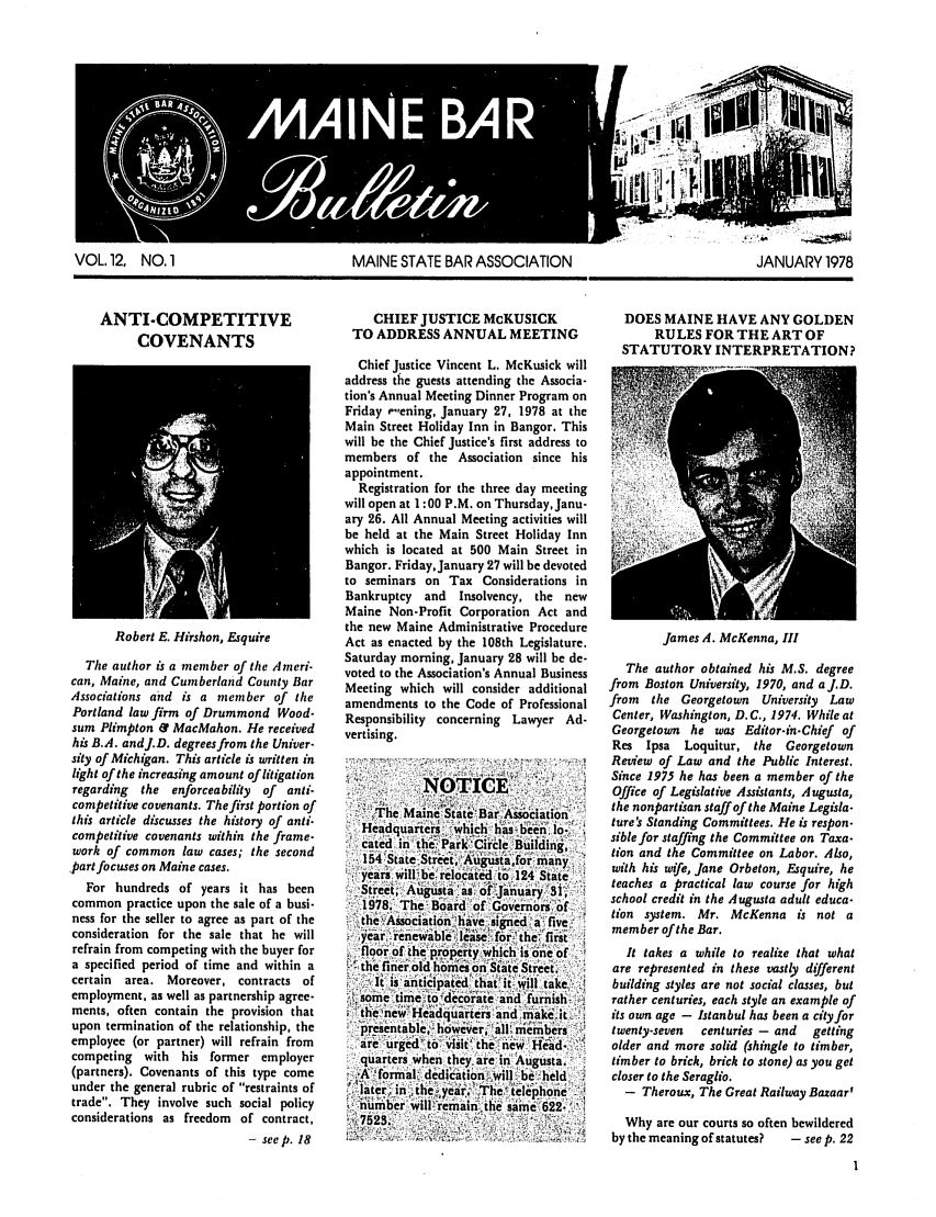 handle is hein.barjournals/mainbabu0012 and id is 1 raw text is: VOL. 12, NO. 1                        MAINE STATE BAR ASSOCIATION                            JANUARY 1978

ANTI-COMPETITIVE
COVENANTS

Robert E. Hirshon, Esquire
The author is a member of the ,Ameri-
can, Maine, and Cumberland County Bar
Associations and is a member of the
Portland law firm of Drummond Wood-
sum Plimpton & MacMahon. He received
his B.A. andJ.D. degrees from the Univer-
sity of Michigan. This article is written in
light of the increasing amount of litigation
regarding  the enforceability of  anti-
competitive covenants. The first portion of
this article discusses the history of anti-
competitive covenants within the frame-
work of common law cases; the second
part focuses on Maine cases.
For hundreds of years it has been
common practice upon the sale of a busi-
ness for the seller to agree as part of the
consideration for the sale that he will
refrain from competing with the buyer for
a specified period of time and within a
certain  area. Moreover, contracts of
employment, as well as partnership agree-
ments, often contain the provision that
upon termination of the relationship, the
employee (or partner) will refrain from
competing with his former employer
(partners). Covenants of this type come
under the general rubric of restraints of
trade. They involve such social policy
considerations as freedom of contract,
- see p. 18

CHIEF JUSTICE McKUSICK
TO ADDRESS ANNUAL MEETING
Chief Justice Vincent L. McKusick will
address the guests attending the Associa-
tion's Annual Meeting Dinner Program on
Friday e',ening, January 27, 1978 at the
Main Street Holiday Inn in Bangor. This
will be the Chief Justice's first address to
members of the Association since his
appointment.
Registration for the three day meeting
will open at 1:00 P.M. on Thursday, Janu-
ary 26. All Annual Meeting activities will
be held at the Main Street Holiday Inn
which is located at 500 Main Street in
Bangor. Friday, January 27 will be devoted
to seminars on Tax Considerations in
Bankruptcy and   Insolvency, the new
Maine Non-Profit Corporation Act and
the new Maine Administrative Procedure
Act as enacted by the 108th Legislature.
Saturday morning, January 28 will be de-
voted to the Association's Annual Business
Meeting which will consider additional
amendments to the Code of Professional
Responsibility concerning Lawyer Ad-
vertising.
he MaineState Bar Association'
Headquarte rs i which has'been Ilo.
cated in the.'Park'Circle Building,
154 State Street, Aujstaforfmany,
years will be relocated to 124 State
Sret, Au gu stas as of January 31,
1978. The Board 'of. Governors -of
the Associ'ation have signed a'five,,
year.'renewable_ lease: for 'the, first
,floor of the property whichisone of
;the finer old homes on'State Street
.It is aticipated that  it will take
some time to decorate and furnish
the, newl Headquatiers and make iat
presenitable, howe'ver, ;all members
are urged 'to visit the ne'w H-ead.
quarters when they, are in Augusta.
Alformal, dedicittion-,will'be held
la ter,  the-,year The telephone
number will: remain, the samne 622-
4525

DOES MAINE HAVE ANY GOLDEN
RULES FORTHEARTOF
STATUTORY INTERPRETATION?

James A. McKenna, III

The author obtained his M.S. degree
from Boston University, 1970, and aJ.D.
from the Georgetown University Law
Center, Washington, D.C., 1974. While at
Georgetown he was Editor-in-Chief of
Res  Ipsa  Loquitur, the   Georgetown
Review of Law and the Public Interest.
Since 1975 he has been a member of the
Office of Legislative Assistants, Augusta,
the nonpartisan staff of the Maine Legisla-
ture's Standing Committees. He is respon-
sible for staffing the Committee on Taxa-
tion and the Committee on Labor. Also,
with his wife, Jane Orbeton, Esquire, he
teaches a practical law course for high
school credit in the Augusta adult educa-
tion system. Mr. McKenna is not a
member of the Bar.
It takes a while to realize that what
are represented in these vastly different
building styles are not social classes, but
rather centuries, each style an example of
its own age - Istanbul has been a city for
twenty-seven  centuries - and  getting
older and more solid (shingle to timber,
timber to brick, brick to stone) as you get
closer to the Seraglio.
- Theroux, The Great Railway Bazaar'
Why are our courts so often bewildered
by the meaning of statutes?  - see p. 22


