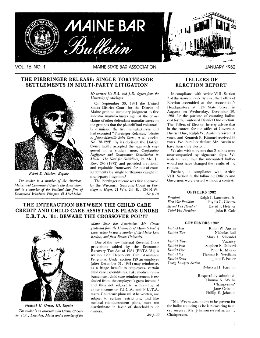 handle is hein.barjournals/mainbabu0016 and id is 1 raw text is: VOL. 16 NO. I         MAINE STATE BAR ASSOCIATION
THE PIERRINGER RELEASE: SINGLE TORTFEASOR
SETTLEMENTS IN MULTI-PAITY LITIGATION

Robert E. Hirshon, Esquire
The author is a member of the American,
Maine, and Cumberland County Bar Associations
and is a member of the Portland law firnn of
Drummond IVoodsum Plimpton & AacAfahon.

He received his B.A. and!i D. degrees from the
University i Michigan.
On   Septeniber 30, 1981 the United
States District Court for tihe District of
Maine granted sunnnary ,judgment to live
asbestos tnanufatiturers against the cross-
clainls of other defendant noanufacturers on
the grounds that the plaintiff had voluntari-
ly d ismissed the live manufacturers and
had executed lPierringer Releases.' Austin
v. johns-Afanville Sales Corp., et a., docket
No. 78-1221'. By its decision the District
Court tacitly accepted the approach sug-
gested  in  a  student note, Comparative
Negligence and Comparative Contribution in
MAine: The Need for Guidelines, 24 Me. L.
Rev. 243 (1972) and provided a rational
and equitable framework for out-of-court
settlements by single tortfeasors caught in
multi-party litigation.
The Pierringer release was first approved
by the Wisconsin Supreme Court in Pier-
ringer v. Hoger, 21 Wis. 2d 182, 124 N.W.
See p. 18

THE INTERACTION BETWEEN THE CHILD CARE
CREDIT AND CHILD CARE ASSISTANCE PLANS UNDER
E.R.T.A. '81: BEWARE THE CROSSOVER POINT

- I   I4it
Ir
JANUARY 1982
TELLERS OF
ELECTION REPORT
In coinpliance with Article VIll1, Section
7 of the Associai ion's Bylaws, tile T'ellers of
Election assemlled at the Association's
Headquarters at   124  State  Street in
Augusta on \Vednesday, lDecemrber 30,
1981 for the lulpose of counting ballots
cast ftr tile contested District One election.
The Tellers of Electionl hereby atlvise that
in the contest for the office utf, Governo,
l)istrict One, Ralph W. Austin received i 1
votes, and Kenneth E. Kininel received 38
votes. We therefore declare Nir. Austin io
have been tlutly elected.
We also wish to report that :3 ballots were
uLInaccomipiianied b' signature slips. We
wish to note that tie uncounted btallots
would not have changed the results of the
coltest.
Further, in compliance with Article
VIll, Section 8, tile following Oflicers anti
Governors were elecled without a cuntest:
OFFICERS 1982
President         Ralph I. lancasterjr.
First Vice President  l'hyllis G. Civertz
Second Vice President  lDavid.l. Fletcher
Third Vice President       Joihn B. Cole

Frederick H. Greene, III, Esquire
The author is an associate with Orestis & Gar-
cia, P.A., Lewiston, Mfaine and a member of the

Aaine State Bar Association. Air. Greene
graduated from the University of Maine School of
Law, where he was a member of the MAine Law
Review, and from Brown University.
One of the new Internal Revenue Code
provisions  added   by   tihe  Ecinomic
Recovery Tax Act of 1981 (ERTA '81) is
section 129: Dependent Care Assistance
Programs. Under section 129 an employer
(after December 311, 1981) nay reimrlburse,
as a fringe benefit to enlployees, certain
child care expenditures. Like medical reim-
bursenment, child care reimbursement is cx-
cluded from  the enployee's gross incone,'
and thus not subject to withholding of
either income or F.I.C.A. and F.U.T.A.
taxes. Child care plans in ist be written, are
subject to certain restrictions, and like
medical reimbursement plans, must not
discrimoinate in flavor of shareholders or
owners.

GOVERNORS 1982

District One
District Two
District IThree
District Four
Ditrict Five
Diitrict Six
Jitrict Seven
}Youn, Lawyers Set ion

Ralph \V. Austin
Nicholas Bull
Mary I.. Schlendel
\acancy
Stcphen F. DIhbord
Peter K. Mason
Thomias E. Needhanm
'John F, Foslter
Rebecca II. Farnumt
espt'ct I'll 1y Submtitted,
Thomas N. \Wieks
( hairlperson*
jane ()rbelt
I'hillip  E. ,Johnson

*Mr. Weeks was unalIe ito be present for
tdit ballot counting as he is recovering froni
eve surgery. Nir. Johnson Served Ias acting
Chairperson.

44


