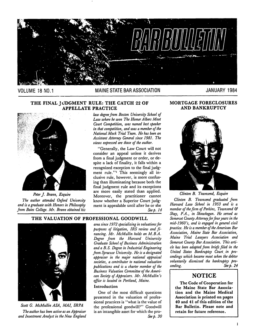 handle is hein.barjournals/mainbabu0018 and id is 1 raw text is: VOLUME 18 NO.1             MAINE STATE BAR ASSOCIATION            JANUARY 1984

THE FINAL j JDGMENT RULE: THE CATCH 22 OF
APPELLATE PRACTICE

MORTGAGE FORECLOSURES
AND BANKRUPTCY

Peterj. Brann, Esquire
The author attended Oxford University
and is a graduate with Honors in Philosophy
from Bates College. Mr. Brann obtained his

law degree from Boston University School of
Law where he won The Homer A lbers Moot
Court Competition, was named best speaker
in that competition, and was a member of the
National Mock Trial Team. He has been an
Assistant Attorney General since 1981. The
views expressed are those of the author.
Generally, the Law Court will not
consider an appeal unless it derives
from a final judgment or order, or de-
spite a lack of finality, it falls within a
recognized exception to the final judg-
ment rule.' This seemingly all in-
clusive rule, however, is more confus-
ing than illuminating because both the
final judgment rule and its exceptions
are more easily stated than applied.
Moreover, the     practitioner cannot
know whether a Superior Court judg-
ment is appealable until after he or she
Seep. 14

THE VALUATION OF PROFESSIONAL GOODWILL
area since 1972 specializing in valuations for
purposes of litigation, IRS review and fi-
nancing. Mr. McMullin holds an M.B.A.
Degree from    the  Harvard   University
Graduate School of Business Administration
and a B. S. Degree in Industrial Engineering
from Syracuse University. He is a designated
appraiser in the major national appraisal
societies, a contributor to national valuation
publications and is a charter member of the
Business Valuation Committee of the Ameri-
can Society of Appraisers. Mr. McMullin 's
office is located in Portland, Maine.
Introduction
One of the most difficult questions
presented in the valuation of profes-
sional practices is what is the value of
Scott G. McMullin ASA, MAI, SRPA           the professional goodwill? Goodwill
The author has been active as an Appraiser  is an intangible asset for which the pro-
and Investment Analyst in the New England                                   Seep. 30

Clinton B. Townsend, Esquire
Clinton B. Townsend graduated from
Harvard Law School in 1953 and is a
member of the firm of Perkins, Townsend &
Shay, P.A., in Skowhegan. He served as
Somerset County Attorney forfouryears in the
mid-1960's, and is engaged in general civil
practice. He is a member of the American Bar
Association, Maine State Bar Association,
Maine   Trial Lawyers Association   and
Somerset County Bar Association. This arti-
cle has been adapted from briefs filed in the
United States Bankruptcy Court. in pro-
ceedings which became moot when the debtor
voluntarily dismissed the bankruptcy pro-
ceeding.                       Seep. 24
NOTICE
The Code of Cooperation for
the Maine State Bar Associa-
tion and the Maine Medical
Association is printed on pages
40 and 41 of this edition of the
Bar Bulletin. Please note and
retain for future reference.


