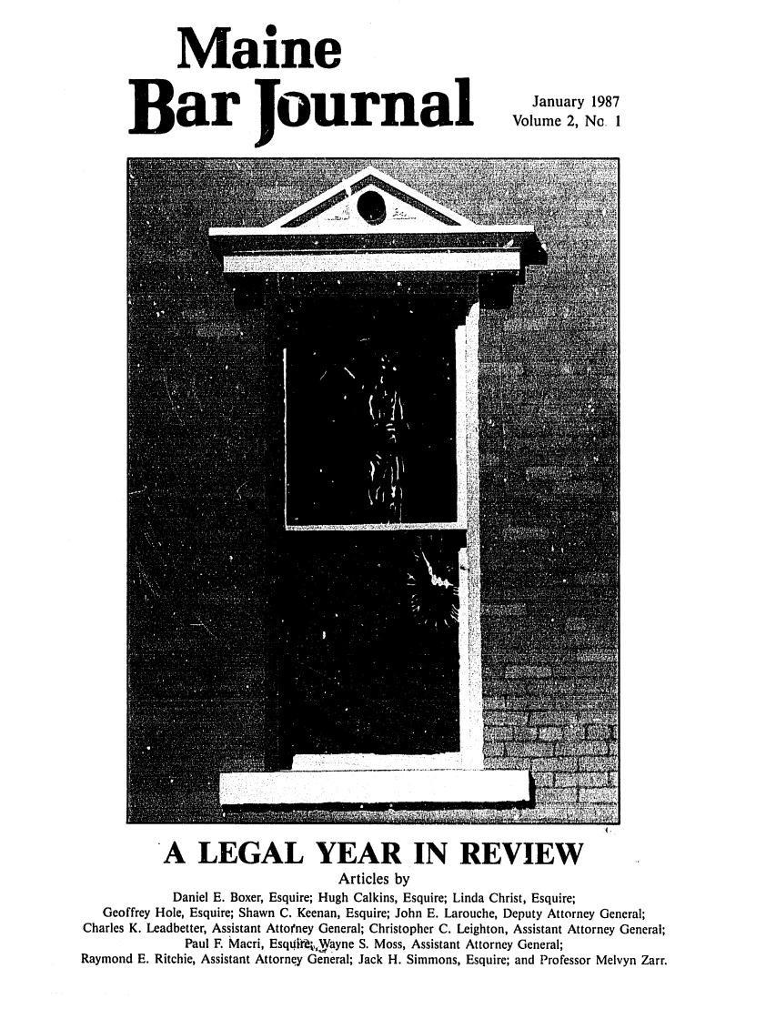 handle is hein.barjournals/mainebarj0002 and id is 1 raw text is: Maine
Bar Journal

January 1987
Volume 2, Nc 1

*A LEGAL YEAR IN REVIEW
Articles by
Daniel E. Boxer, Esquire; Hugh Calkins, Esquire; Linda Christ, Esquire;
Geoffrey Hole, Esquire; Shawn C. Keenan, Esquire; John E. Larouche, Deputy Attorney General;
Charles K. Leadbetter, Assistant Attorney General; Christopher C. Leighton, Assistant Attorney General;
Paul F. Macri, Esqdird, Wayne S. Moss, Assistant Attorney General;
Raymond E. Ritchie, Assistant Attorney General; Jack H. Simmons, Esquire; and Professor Melvyn Zarr.


