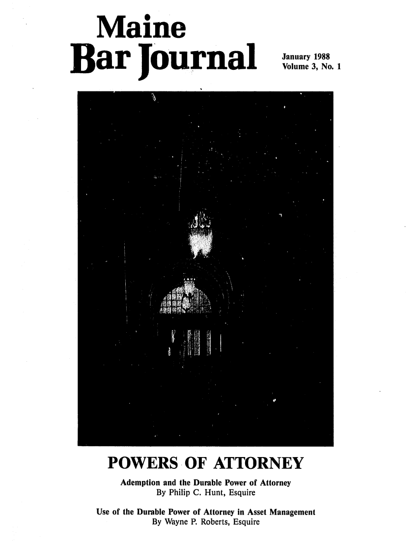 handle is hein.barjournals/mainebarj0003 and id is 1 raw text is: Maine
Bar Journal

January 1988
Volume 3, No. 1

POWERS OF ATTORNEY
Ademption and the Durable Power of Attorney
By Philip C. Hunt, Esquire
Use of the Durable Power of Attorney in Asset Management
By Wayne P. Roberts, Esquire



