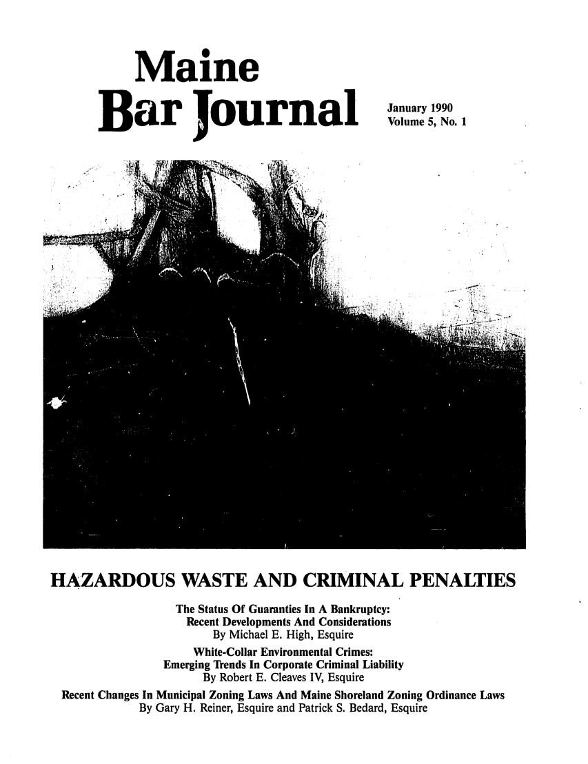 handle is hein.barjournals/mainebarj0005 and id is 1 raw text is: Maine
Bar Journal

January 1990
Volume 5, No. 1

HAZARDOUS WASTE AND CRIMINAL PENALTIES
The Status Of Guaranties In A Bankruptcy:
Recent Developments And Considerations
By Michael E. High, Esquire
White-Collar Environmental Crimes:
Emerging Trends In Corporate Criminal Liability
By Robert E. Cleaves IV, Esquire
Recent Changes In Municipal Zoning Laws And Maine Shoreland Zoning Ordinance Laws
By Gary H. Reiner, Esquire and Patrick S. Bedard, Esquire


