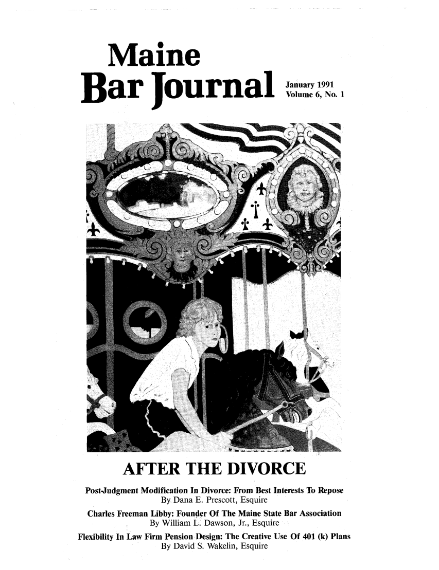 handle is hein.barjournals/mainebarj0006 and id is 1 raw text is: Maine
Bar Journal

January 1991
Volume 6, No. 1

AFTER THE DIVORCE
Post-Judgment Modification In Divorce: From Best Interests To Repose
By Dana E. Prescott, Esquire
Charles Freeman Libby: Founder Of The Maine State Bar Association
By William L. Dawson, Jr., Esquire
Flexibility In Law Firm Pension Design: The Creative Use Of 401 (k) Plans
By David S. Wakelin, Esquire


