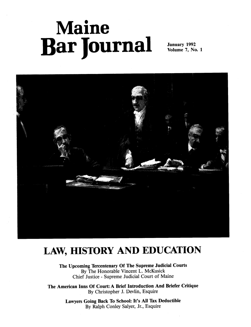 handle is hein.barjournals/mainebarj0007 and id is 1 raw text is: Maine
Bar Journal

January 1992
Volume 7, No. 1

LAW, HISTORY AND EDUCATION
The Upcoming Tercentenary Of The Supreme Judicial Courts
By The Honorable Vincent L. McKusick
Chief Justice - Supreme Judicial Court of Maine
The American Inns Of Court: A Brief Introduction And Briefer Critique
By Christopher J. Devlin, Esquire
Lawyers Going Back To School: It's All Tax Deductible
By Ralph Conley Salyer, Jr., Esquire


