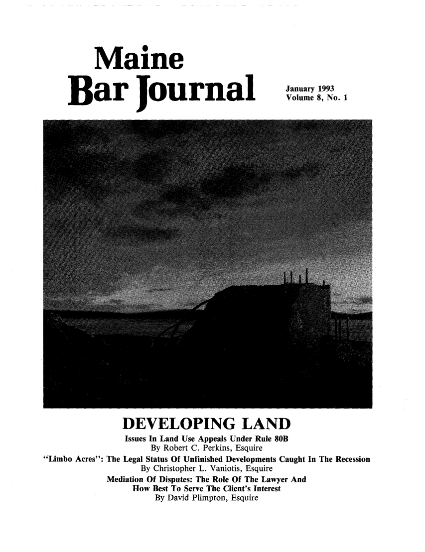 handle is hein.barjournals/mainebarj0008 and id is 1 raw text is: Maine
Bar Journal

January 1993
Volume 8, No. 1

DEVELOPING LAND
Issues In Land Use Appeals Under Rule 80B
By Robert C. Perkins, Esquire
Limbo Acres: The Legal Status Of Unfinished Developments Caught In The Recession
By Christopher L. Vaniotis, Esquire
Mediation Of Disputes: The Role Of The Lawyer And
How Best To Serve The Client's Interest
By David Plimpton, Esquire


