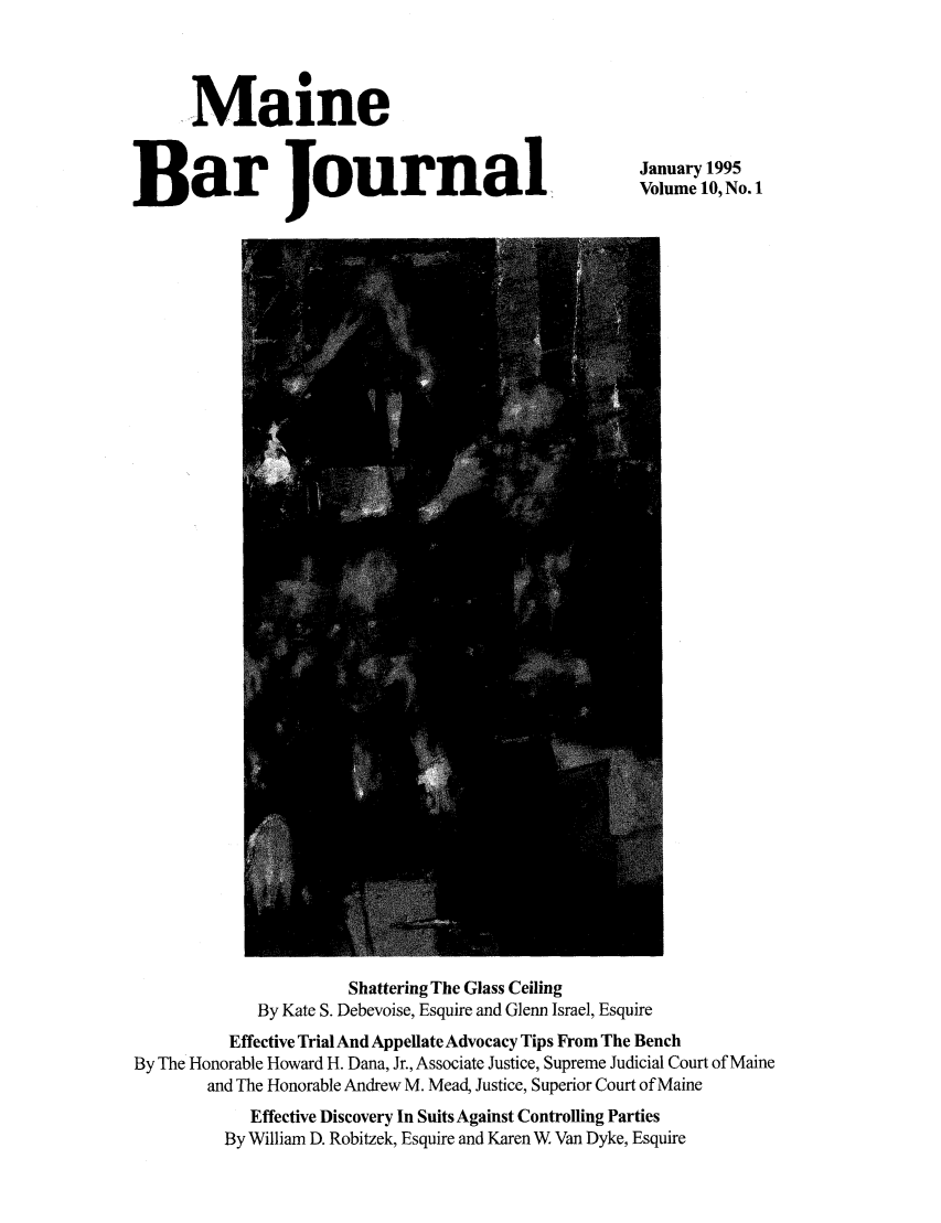 handle is hein.barjournals/mainebarj0010 and id is 1 raw text is: __m 0
Maine
Bar Journal,

January 1995
Volume 10, No. 1

Shattering The Glass Ceiling
By Kate S. Debevoise, Esquire and Glenn Israel, Esquire
Effective Trial And Appellate Advocacy Tips From The Bench
By The Honorable Howard H. Dana, Jr., Associate Justice, Supreme Judicial Court of Maine
and The Honorable Andrew M. Mead, Justice, Superior Court of Maine
Effective Discovery In Suits Against Controlling Parties
By William D. Robitzek, Esquire and Karen W Van Dyke, Esquire


