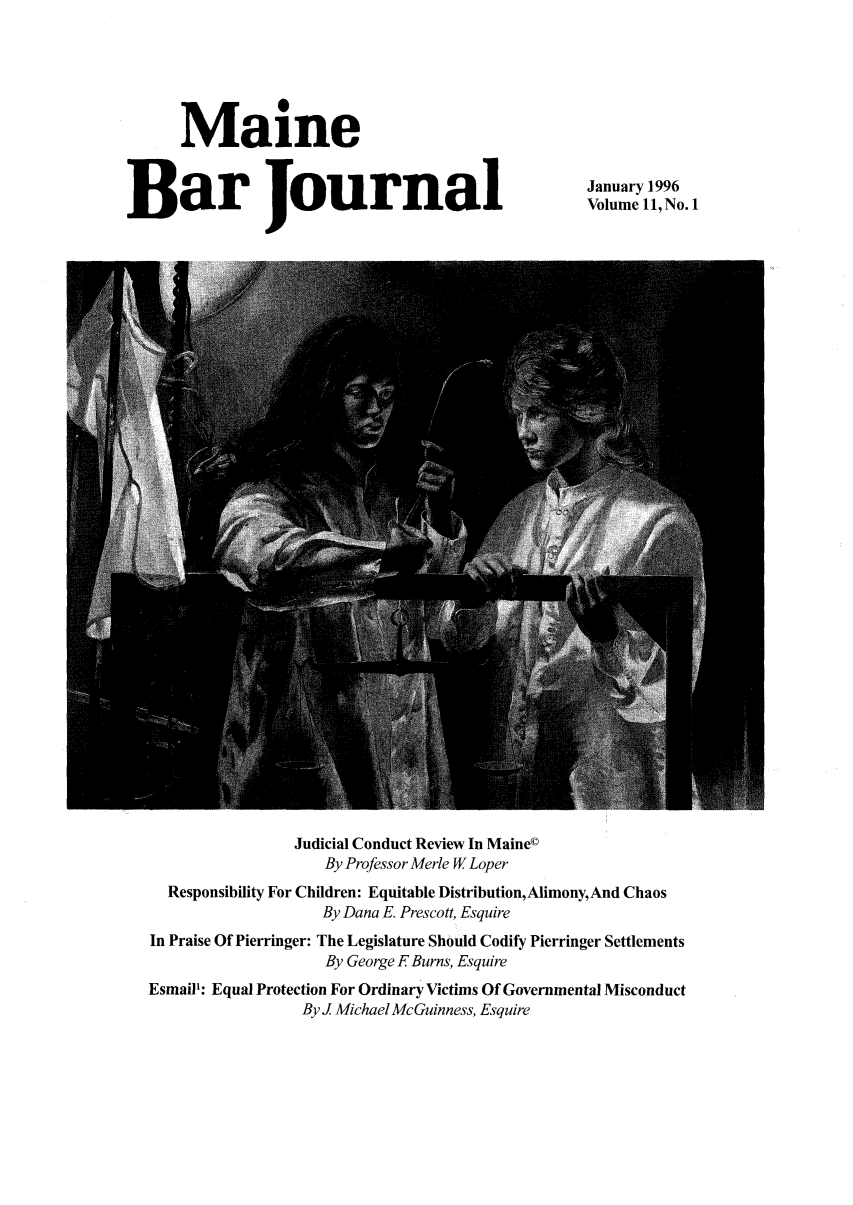 handle is hein.barjournals/mainebarj0011 and id is 1 raw text is: Maine
Bar Journal

January 1996
Volume 11, No. 1

Judicial Conduct Review In Maine©
By Professor Merle W Loper
Responsibility For Children: Equitable Distribution, Alimony, And Chaos
By Dana E. Prescott, Esquire
In Praise Of Pierringer: The Legislature Should Codify Pierringer Settlements
By George F Burns, Esquire
Esmail: Equal Protection For Ordinary Victims Of Governmental Misconduct
By J Michael McGuinness, Esquire


