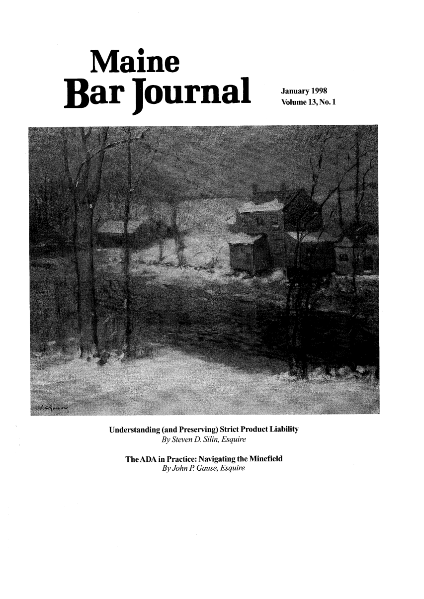 handle is hein.barjournals/mainebarj0013 and id is 1 raw text is: Maine
Bar Journal

January 1998
Volume 13, No. 1

Understanding (and Preserving) Strict Product Liability
By Steven D. Silin, Esquire
The ADA in Practice: Navigating the Minefield
By John P Gause, Esquire


