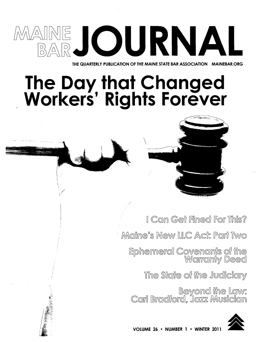 handle is hein.barjournals/mainebarj0026 and id is 1 raw text is: URNAL
THE QUARTERLY PUBLICATION OF THE MAINE STATE BAR ASSOCIATION  MAINEBAR.ORG
The Day that Changed
Workers' Rights Forever
/  Can Ge  Founed IF@w WEi?
SMcsfln®'s Now ILLC Act: IPal  UTw
/B
/,;        TMe $Sbb og tha Judi~ciur!
:               Beyonsd  lhe Lrtwoo
'-         CuA Bmsdfwde Jm z7/ Musicoufl
?-                        ig

/ ~
ik

VOLUME 26 6 NUMBER 1     WINTER 2011     M


