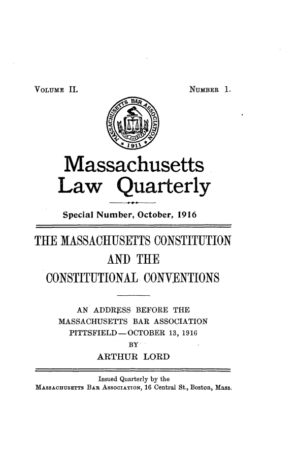 handle is hein.barjournals/malr0002 and id is 1 raw text is: VOLUME II.

Massachusetts
Law Quarterly
Special Number, October, 1916
THE MASSACHUSETTS CONSTITUTION
AND THE
CONSTITUTIONAL -CONVENTIONS
AN ADDRESS BEFORE THE
MASSACHUSETTS BAR ASSOCIATION
PITTSFIELD - OCTOBER 13, 1916
BY
ARTHUR LORD
Issued Quarterly by the
MASSACHUSETTS BAR AssOcIATION, 16 Central St., Boston, Mass.

NUMBER 1.-


