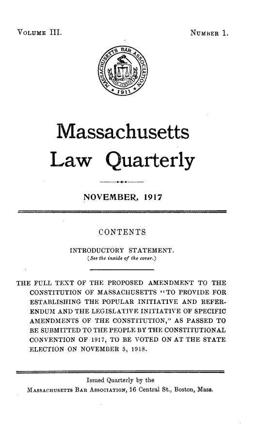 handle is hein.barjournals/malr0003 and id is 1 raw text is: VOLUME III.

Massachusetts
Law Quarterly
NOVEMBER, 1917
CONTENTS
INTRODUCTORY STATEMENT.
(See the inside of the cover.)
THE FULL TEXT OF THE PROPOSED AMENDMENT TO THE
CONSTITUTION OF MASSACHUSETTS TO PROVIDE FOR
ESTABLISHING THE POPULAR INITIATIVE AND REFER-
ENDUM AND THE LEGISLATIVE INITIATIVE OF SPECIFIC
AMENDMENTS OF THE CONSTITUTION, AS PASSED TO
BE SUBMITTED TO THE PEOPLE BY THE CONSTITUTIONAL
CONVENTION OF 1917, TO BE VOTED ON AT THE STATE
ELECTION ON NOVEMBER 5, 1918.
Issued Quarterly by the
MASSACHUSETTS BAR ASSOCIATION, 16 Central St., Boston, Mass.

NUMBER 1.


