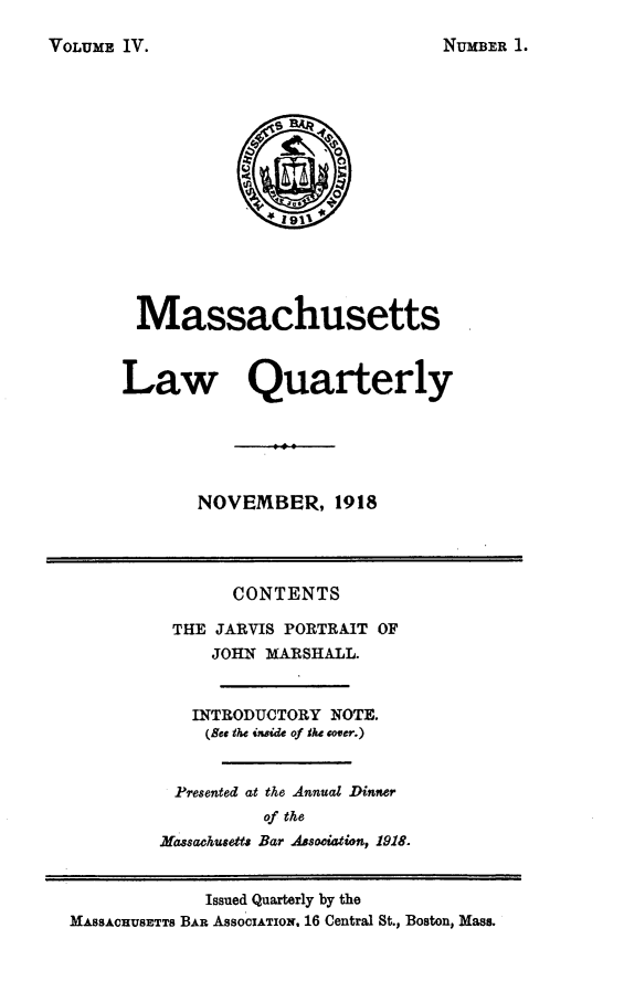 handle is hein.barjournals/malr0004 and id is 1 raw text is: VOLUME IV.

Massachusetts
Law Quarterly
NOVEMBER, 1918
CONTENTS
THE JARVIS PORTRAIT OF
JOHN MARSHALL.
INTRODUCTORY NOTE.
(set the inide of Ike cover.)
Presented at the Annual Dinner
of the
Massachusetts Bar ABsoCiltiOn, 1918.
Issued Quarterly by the
MASSACHUSETTS BAR ASSOCIATION. 16 Central St., Boston, Mass.

NUMBER I.


