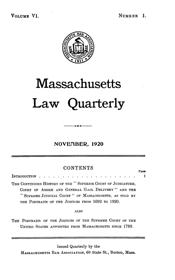 handle is hein.barjournals/malr0006 and id is 1 raw text is: VOLUME V1.

Massachusetts
Law Quarterly
NOVE/IBER, 1920

CONTENTS
INTRODUCTION ..........   .....................
THE CONTINUOUS HISTORY OF THE  SUPERIOR COURT OF JUDICATURE,
COURT OF AssIzE AND GENERAL GAOL DELIVERY  AND THE
SUPREME JUDICIAL COURT  OF MASSACHUSE-rrS, AS TOLD BY
THE PORTRAITS OF THE JUSTICES FROM 1692 TO 1920.
ALSO
THE PORTRAITS OF THE JUSTICES OF THE SUPREME COURT OF THE
UNITED STATES APPOINTED FROM MASSACHUSETTS SINCE 1789.

PAGe
1

Issued Quarterly by the
MASSACHUSETTS BAR ASSOCIATION, 60 State St., Boston, Mass.

NUMBER 1.


