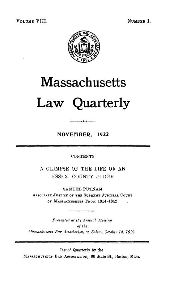 handle is hein.barjournals/malr0008 and id is 1 raw text is: VOLUME VIII.

Massachusetts
Law Quarterly
NOVEI1BER, 1922

CONTENTS

A GLIMPSE
ESSEX

OF THE LIFE OF AN
COUNTY JUDGE

SAMUEL PUTNAM
ASSOCIATE JUSTICE OF THE SUPREME JUDICIAL COURT
OF MASSACHUSETTS FROM 1814-1842
Presented at the Annual Meeting
of the
Massachusetts Bar Association, at Salem, October 14, 1922.
Issued Quarterly by the
MASSACHUSETTS BAR ASSOCIATIoN, 60 State St., Boston, Mass.

NUMBER 1.


