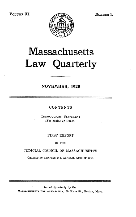 handle is hein.barjournals/malr0011 and id is 1 raw text is: VOLUME XI.

Massachusetts
Law Quarterly
NOVEMBER, 1925

CONTENTS
INTRODUCTORY STATEMENT
(See Inside of Cover)
FIRST REPORT
OF THE
JUDICIAL COUNCIL OF MASSACHUSETTS
CREATED BY CHAPTER 244, GENERAL ACTS OF 1924

hsued Quarterly by the
MASSACHUSETTS BAR ASSOCIATION, 60 State St., Boston, Mass.

NUMBER 1


