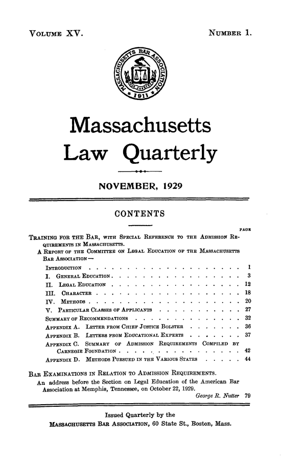 handle is hein.barjournals/malr0015 and id is 1 raw text is: VOLUME XV.

NUMBER 1.

Massachusetts
Law Quarterly
NOVEMBER, 1929
CONTENTS
PAGE
TRAINING FOR THE BAR, WITH SPECIAL REFERENCE TO THE ADMISSION RE-
QUIREMENTS IN MASSACHUSETTS.
A REPORT OF THE COMMITTEE ON LEGAL EDUCATION OF THE MASSACHUSETTS
BAR ASSOCIATION -
INTRODUCTION .........  ..     .................... 1
1. GENERAL EDUCATION .........     ................. 3
II. LEGAL EDUCATION .......    .................      12
III. CHARACTER ........     ...................      18
IV. METHODS ........       ....................       20
V. PARTICULAR CLASSES OF APPLICANTS ... ...........       27
SUMMARY OF RECOMMENDATIONS ....   ..............         32
APPENDIX A. LETTER FROM CHIEF JUSTICE BOLSTER  ....... 36
APPENDIX B. LETTERS FROM EDUCATIONAL EXPERTS ....... 37
APPENDIX C. SUIMARY OF ADMISSION REQUIREMENTS COMPILED BY
CARNEGIE FOUNDATION ......    ................       42
APPENDIX D. METHODS PURSUED IN THE VARIOUS STATES  ..... 44
BAR EXAMINATIONS IN RELATION TO ADMISSION REQUIREMENTS.
An address before the Section on Legal Education of the American Bar
Association at Memphis, Tennessee, on October 22, 1929.
George R. Nutter 79
Issued Quarterly by the
MASSAOHUSETTS BAR ASSOCIATION, 60 State St., Boston, Mass.


