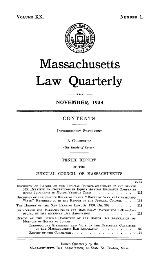 handle is hein.barjournals/malr0020 and id is 1 raw text is: VOLUME XX.

NUMBER 1.

Massachusetts
Law Quarterly
NOVEMBER, 1934
CONTENTS
INTRODUCTORY STATEMENT
A CORRECTION
(&e Inside of Cover)
TENTH REPORT
OF THE
JUDICIAL COUNCIL OF MASSACHUSETTS
PAGE
DIScUsSION OF REPORT OF THE JUDICIAL COUNCIL ON SENATE 62 AND SENATE
360, RELATIVE TO PROCEEDINGS IN EQUITY AGAINST INSURANCE COMPANIES
AFTER JUDGMENTS IN MOTOR VEHICLE CASES ...       ..........       113
DISCUSSION OF THE STATUTE RELATING TO THE RIGHT OF WAY AT INTERSECTING
WAYS REFERRED TO IN THE REPORT OF THE JUDICIAL COUNCIL     . . . 116
THE HISTORY OF THE NEW PARKING LAW, ST. 1934, CH. 368 ........ .118
INSTRUCTIONS FOR PARTICIPANTS IN THE Ross ESSAY CONTEST FOR 1935-CON-
DUCTED BY THE AMERICAN BAR ASSOCIATION ...      ..........       119
REPORT OF THE SPECIAL COMMITTEE OF THE BOSTON BAR ASSOCIATION ON
METHODS OF SELECTING JURORS:
INTRODUCTORY STATEMENT AND VOTE OF THE EXECUTIVE COMMITTEE
OF THE MASSACHUSETTS BAR ASSOCIATION .   ........         120
REPORT OF THE COMMITTEE ........       ..............      121
Issued Quarterly by the
MASSACHUSETTS BAR ASSOCIATION, 60 State St., Boston, Mass.


