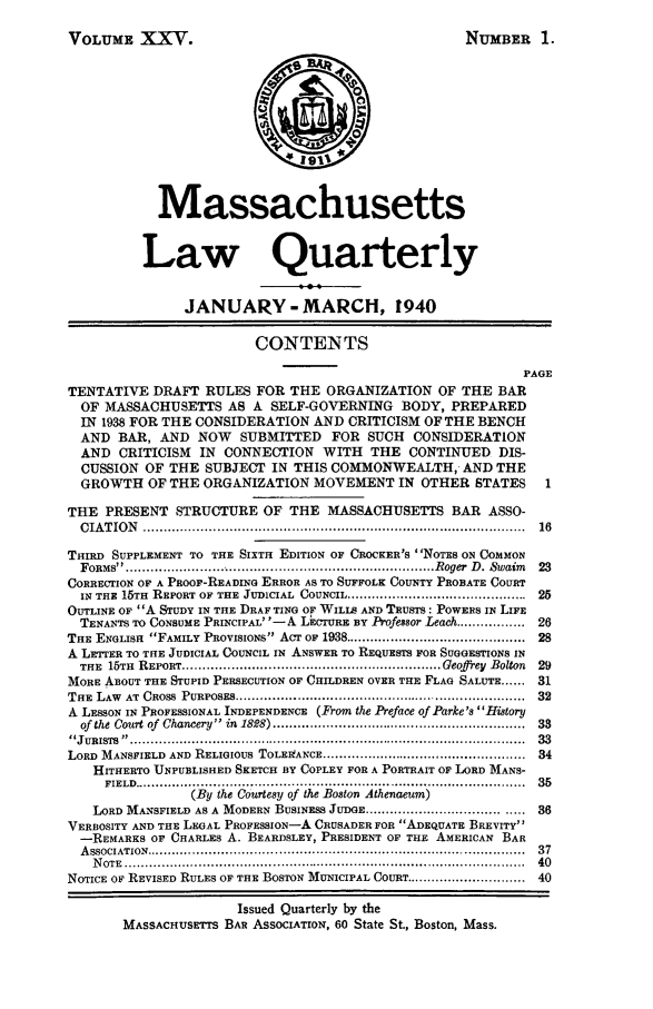 handle is hein.barjournals/malr0025 and id is 1 raw text is: VOLUME XXV.

NUMBER 1.

Massachusetts
Law Quarterly
JANUARY - MARCH, 1940
CONTENTS
PAGE
TENTATIVE DRAFT RULES FOR THE ORGANIZATION OF THE BAR
OF MASSACHUSETTS AS A SELF-GOVERNING BODY, PREPARED
IN 1938 FOR THE CONSIDERATION AND CRITICISM OF THE BENCH
AND BAR, AND NOW SUBMITTED FOR SUCH CONSIDERATION
AND CRITICISM IN CONNECTION WITH THE CONTINUED DIS-
CUSSION OF THE SUBJECT IN THIS COMMONWEALTH, AND THE
GROWTH OF THE ORGANIZATION MOVEMENT IN OTHER STATES                1
THE PRESENT STRUCTURE OF THE MASSACHUSETTS BAR ASSO-
C IA T IO N   ...........................................................................................  16
THIRD SUPPLEMENT TO THE SIXTH EDITION OF CROCKER'S NOTES ON COMMON
FORMS ............................................................................ Roger  D . Swaim  23
CORRECTION OF A PROoF-READING ERROR AS TO SUFFOLK COUNTY PROBATE COURT
IN THE 15TH  REPORT OF THE  JUDICIAL  COUNCIL ............................................  25
OUTLINE OF A STUDY IN THE DRAF TING OF WILLS AND TRUSTS: POWERS IN LIFE
TENANTS TO CONSUME PRINCIPAL' '-A LECTURE BY Professor Leach ................ 26
THE ENGLISH  FAMILY PROVISIONS ACT OF 1938 ...........................................  28
A LETTER TO THE JUDICIAL COUNCIL IN ANSWER TO REQUESTS FOR SUGGESTIONS IN
THE  15TH  REPORT ............................................................... Geoffrey  Bolton  29
MORE ABOUT THE STUPID PERSECUTION OF CHILDREN OVER THE FLAG SALUTE ... 31
THE  LAW  AT  CROSS  PURPOSES .......................................................................  32
A LESSON IN PROFESSIONAL INDEPENDENCE (From the Preface of Parke's History
of the Court of  Chancery  in  1828) .............................................................  33
JURISTS  ................... ..............................................................................  33
LORD  MANSFIELD AND  RELIGIOUS TOLEI!ANCE ..................................................  34
HITHERTO UNPUBLISHED SKETCH BY COPLEY FOR A PORTRAIT OF LORD MANS-
FIELD  ...............................................................................................  35
(By the Courtesy of the Boston Athenaeum)
LORD MANSFIELD AS A MODERN BUSINESS JUDGE ......................................  36
VERBOSITY AND THE LEGAL PROFESSION-A CRUSADER FOR ADEQUATE BREVITY
-REMARKS OF CHARLES A. BEARDSLEY, PRESIDENT OF THE AMERICAN BAR
A SSOCIATION  ............................................................................................  37
N OTE  ..................................................................................................  40
NOTICE OP REVISED RULES OF THE BOSTON MUNICIPAL COURT ............................. 40
Issued Quarterly by the
MASSACHUSETTs BAR ASSOCIATION, 60 State St., Boston, Mass.


