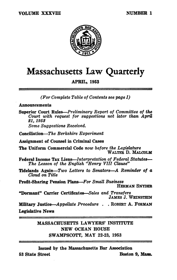 handle is hein.barjournals/malr0038 and id is 1 raw text is: VOLUME XXXVIII

Massachusetts Law Quarterly
APRIL, 1953
(For Complete Table of Contents see page I)
Announcements
Superior Court Rules--Preliminary Report of Committee of the
Court with request for suggestions not later than April
21, 1958
Some Suggestions Received.
Conciliation-The Berkshire Experiment
Assignment of Counsel in Criminal Cases
The Uniform Commercial Code now before the Legislature
WALTER D. MALCOLM
Federal Income Tax Liens-Interpretation of Federal Statutes-
The Lesson of the English Henry VIII Clause
Tidelands Again-Two Letters to Senators-A Reminder of a
Cloud on Title
Profit-Sharing Pension Plans-For Small Business
HERMAN SNYDER
Dormant Carrier Certificates-Sales and Transfers
JAMES J. WEINSTEIN
Military Justice-Appellate Procedure . . ROBERT A. FORMAN
Legislative News
MASSACHUSETTS LAWYERS' INSTITUTE
NEW OCEAN HOUSE
SWAMPSCOTT, MAY 22-23, 1953
Issued by the Massachusetts Bar Association
53 State Street                              Boston 9, Mass.

NUMBER 1


