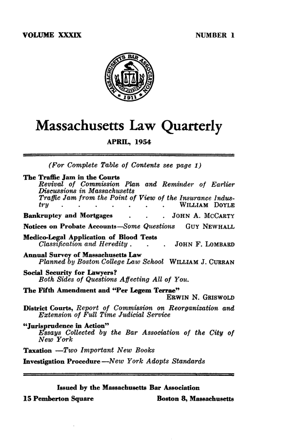 handle is hein.barjournals/malr0039 and id is 1 raw text is: VOLUME XXXIX

Massachusetts Law Quarterly
APRIL, 1954
(For Complete Table of Contents see page 1)
The Traffic Jam in the Courts
Revival of Commission Plan and Reminder of Earlier
Discussions in Massachusetts
Traffic Jam from the Point of View of the Insurance Indus-
try                                    WILLIAM DOYLE
Bankruptcy and Mortgages                 JOHN A. MCCARTY
Notices on Probate Accounts-Some Questions   Guy NEWHALL
Medico-Legal Application of Blood Tests
Classification and Heredity.          JOHN F. LOMBARD
Annual Survey of Massachusetts Law
Planned by Boston College Law School WILLIAM J. CURRAN
Social Security for Lawyers?
Both Sides of Questions Affecting All of You.
The Fifth Amendment and Per Legem Terrae
ERWIN N. GRISWOLD
District Courts, Report of Commission on Reorganization and
Extension of Full Time Judicial Service
Jurisprudence in Action
Essays Collected by the Bar Association of the City of
New York
Taxation -Two Important New Books
Investigation Procedure -New York Adopts Standards
Issued by the Massachusetts Bar Association
15 Pemberton Square                  Boston 8, Massachusetts

NUMBER I


