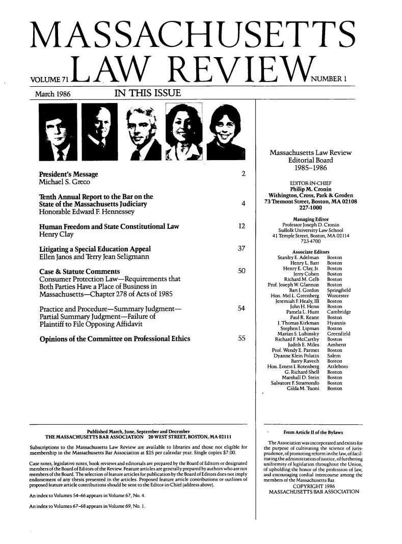 handle is hein.barjournals/malr0071 and id is 1 raw text is: MAS SACHUSETT S
VOLUMEAW  REVNUMBER 1

March 1986

IN TIS ISSUE

-i
President's Message
Michael S. Greco
Inth Annual Report to the Bar on the
State of the Massachusetts Judiciary
Honorable Edward E Hennessey
Human Freedom and State Constitutional Law
Henry Clay

Litigating a Special Education Appeal
Ellen Janos and Terry Jean Seligmann

Case & Statute Comments
Consumer Protection Law-Requirements that
Both Parties Have a Place of Business in
Massachusetts-Chapter 278 of Acts of 1985
Practice and Procedure-Summary Judgment-
Partial Summary Judgment-Failure of
Plaintiff to File Opposing Affidavit
Opinions of the Committee on Professional Ethics

Published March, June, September and December
THE MASSACHUSETTS BAR ASSOCIATION          20 WEST STREET, BOSTON, M4A 02111
Subscriptions to the Massachusetts Law Review are available to libraries and those not eligible for
membership in the Massachusetts Bar Association at $25 per calendar year. Single copies $7.00.
Case notes, legislative notes, book reviews and editorials are prepared by the Board of Editors or designated
members of the Board of Editors of the Review. Feature articles are generally prepared by authors who are not
members of the Board. The selection of feature articles for publication by the Board of Editors does not imply
endorsement of any thesis presented in the articles. Proposed feature article contributions or outlines of
proposed feature article contributions should be sent to the Editor-in-Chief (address above).
An index to Volumes 54-66 appears in Volume 67, No. 4.
An index to Volumes 67-68 appears in Volume 69, No. 1.

Massachusetts Law Review
Editorial Board
1985-1986
EDITOR-IN-CHIEF
Philip M. Cronin
Withington, Cross, Park & Groden
73 Tremont Street, Boston, MA 02108
227-1000
Managing Editor
Professor Joseph D. Cronin
Suffolk University Law School
41 Temple Street, Boston, MA 02114
723-4700
Associate Editors
Stanley E. Adelman  Boston
Henry L. Barr  Boston
Henry E. Clay, Jr.  Boston
Jerry Cohen  Boston
Richard M. Gelb  Boston
Prof. Joseph W Glannon  Boston
Bart J. Gordon  Springfield
Hon. Mel L. Greenberg  Worcester
Jeremiah F Healy, II  Boston
John H. Henn  Boston
Pamela L. Hunt  Cambridge
Paul R. Keane  Boston
J. Thomas Kirkman  Hyannis
Stephen I. Lipman  Boston
Marian S. Lubinsky  Greenfield
Richard F. McCarthy  Boston
Judith E. Miles  Amherst
Prof. Wendy E. Parmet  Boston
Dyanne Klein Polatin  Salem
Barry Ravech  Boston
Hon. Ernest I. Rotenberg  Attleboro
G. Richard Shell  Boston
Marshall D. Stein  Boston
Salvatore E Stramondo  Boston
Gilda M. Tuoni  Boston

From Article 11 of the Bylaws
The Association was incorporated and exists for
the purpose of cultivating the science of juris-
prudence, of promoting reform in the law, of facil-
itating the administration of justice, of furthering
uniformity of legislation throughout the Union,
of upholding the honor of the profession of law,
and encouraging cordial intercourse among the
members of the Massachusetts Bar.
COPYRIGHT 1986
MASSACHUSETTS BAR ASSOCIATION


