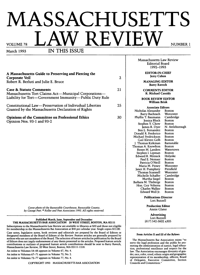 handle is hein.barjournals/malr0078 and id is 1 raw text is: MAS SACHUSETTS

VOLUME 78

March 1993

LAW REVIEW NUMBER 1

IN THIS ISSUE

A Massachusetts Guide to Preserving and Piercing the
Corporate Veil
Robert R. Berluti and Julie E. Bruce
Case & Statute Comments
Massachusetts Tort Claims Act-Municipal Corporations-
Liability for Tort-Government Immunity-Public Duty Rule
Constitutional Law-Preservation of Indivudual Liberties
Granted by the Massachusetts Declaration of Rights
Opinions of the Committee on Professional Ethics
Opinion Nos. 93-1 and 93-2

Cover photo of the Barnstable Courthouse, Barnstable County,
by George Peet. © Keller and Peet Associates 1993. All rights reserved.

Published March, June, September and December
THE MASSACHUSETTS BAR ASSOCIATION         20 WEST STREET, BOSTON, MA 02111
Subscriptions to the Massachusetts Law Review are available to libraries at $30 and those not eligible
for membership in the Massachusetts Bar Association at $48 per calendar year. Single copies $12.00.
Case notes, legislative notes, book reviews and editorials are prepared by the Board of Editors or
designated members of the Board of Editors of the Review. Feature articles are generally prepared by
authors who are not members of the Board. The selection of feature articles for publication by the Board
of Editors does not imply endorsement of any thesis presented in the articles. Proposed feature article
contributions or outlines of proposed feature article contributions should be sent to Barry Ravech,
Massachusetts Law Review, 20 West Street, Boston, MA 02111-1218.
An index to Volumes 54-66 appears in Volume 67, No. 4.
An index to Volumes 67-71 appears in Volume 73, No. 2.
An index to Volumes 72-77 appears in Volume 77, No. 4.
COPYRIGHT 1993 MASSACHUSETTS BAR ASSOCIATION

Massachusetts Law Review
Editorial Board
1992-1993
EDITOR-IN-CHIEF
Jerry Cohen
MANAGING EDITOR
Barry Ravech
COMMENTS EDITOR
R. Michael Cassidy
BOOK REVIEW EDITOR
William Brisk
Associate Editors
Nicholas Alexander    Boston
Barry Bachrach    Worcester
Phyllis T. Baumann    Cambridge
Jessica Block  Boston
Stephen Y. Chow    Boston
James R. Dyer    N. Attleborough
Ben L. Fernandez   Boston
Donald R. Frederico   Boston
Michael Fredrickson    Boston
Gail Kleven Gelb    Boston
J. Thomas Kirkman     Barnstable
Thomas A. Knowlton      Boston
Renee M. Landers    Watertown
Stephen I. Lipman    Boston
EdwardR. Mitnick    Holyoke
Paul E. Nemser    Boston
Patricia O'Neill  Boston
Maria M. Pitney    Worcester
Janet H. Pumphrey    Pittsfield
Thomas Scannell     Worcester
Michelle Schaffer   Cambridge
Martha Siegel   Boston
Barbara M. Theberge    Boston
Hon. Guy Volterra    Boston
Charles Walker    Boston
Edward Woll Jr.   Boston
Publications Director
Lori Buzzell
Production Editor
Annie Glater
Advertising
Lori Buzzell
(617) 542-3602 x305
From Articles II and II of the Bylaws
The Massachusetts Bar Association exists to
serve the legal profession and the public by pro-
moting the administration of justice, legal educa-
tion, professional excellence and respect for the
law. The Association encourages diversity of gen-
der, race, color, creed, ethnic origin and geographic
representation of its membership, officers, Board
of Delegates, Executive Committee, Section
Councils and Committees.


