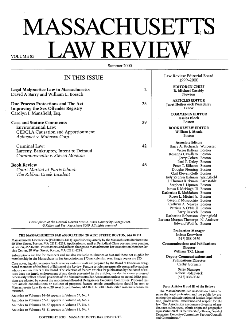 handle is hein.barjournals/malr0085 and id is 1 raw text is: MASSACHUSET S

VOLUME 85

LAW REVIEW

Summer 2000

IN THIS ISSUE

Legal Malpractice Law in Massachusetts
David A Barry and William L. Boesch
Due Process Protections and The Act
Improving the Sex Offender Registry
Carolyn I. Mansfield, Esq.
Case and Statute Comments
Environmental Law:
CERCLA Causation and Apportionment
Achusnet v. Mohasco Corp.
Criminal Law:
Larceny, Bankruptcy, Intent to Defraud
Commonwealth v. Steven Moreton

Book Review
Court-Martial at Parris Island:
The Ribbon Creek Incident

Cover photo of the General Devens Statue, Essex County by George Peet.
© Keller and Peet Associates 2000. All rights reserved.
THE MASSACHUSETTS BAR ASSOCIATION 20 WEST STREET, BOSTON, MA 02111
Massachusetts Law Review (ISSN 0163-1411) is published quarterly by the Massachusetts Bar Institute,
20 West Street, Boston, MA 02111-1218. Application to mail at Periodical-Class postage rates pending
at Boston, MA 02205. Postmaster: Send address changes to Massachusetts Bar Association Member Ser-
vice Center, 20 West Street, Boston, MA 02111-1218.
Subscriptions are free for members and are also available to libraries at $50 and those not eligible for
membership in the Massachusetts Bar Association at $75 per calendar year. Single copies are $25.
Case notes, legislative notes, book reviews and editorials are prepared by the Board of Editors or desig-
nated members of the Board of Editors of the Review. Feature articles are generally prepared by authors
who are not members of the board. The selection of feature articles for publication by the Board of Ed-
itors does not imply endorsement of any thesis presented in the articles, nor do the views expressed
necessarily reflect official positions of the Massachusetts Bar Association unless so stated. MBA posi-
tions are adopted by vote of the association's Board of Delegates or Executive Committee. Proposed fea-
ture article contributions or outlines of proposed feature article contributions should be sent to
Massachusetts Law Review, 20 West Street, Boston, MA 02111-1218. Unsolicited materials cannot be
returned.
An index to Volumes 54-66 appears in Volume 67, No. 4.
An index to Volumes 67-71 appears in Volume 73, No. 2.
An index to Volumes 72-77 appears in Volume 77, No. 4.
An index to Volumes 78-81 appears in Volume 81, No. 4.

COPYRIGHT 2000 MASSACHUSETTS BAR INSTITUTE

Law Review Editorial Board
1999-2000
EDITOR-IN-CHIEF
R. Michael Cassidy
Newton
ARTICLES EDITOR
Janet Hetherwick Pumphrey
Lenox
COMMENTS EDITOR
Jessica Block
Boston
BOOK REVIEW EDITOR
William J. Meade
Boston
Associate Editors
Barry A. Bachrach Worcester
Victor Baltera Boston
Rosanna Cavallaro Boston
Jerry Cohen Boston
Paul P. Daley Boston
Peter T. Elikann Boston
Douglas Fleming Boston
Gail Kleven Gelb Boston
Judy Zeprun Kalman    Springfield
J. Thomas Kirkman Barnstable
Stephen I. Lipman Boston
James F. McHugh I Boston
Katherine E. McMahon Boston
Roger L. Michel Jr. Boston
Joseph P. Musacchio Boston
Cathryn A. Neaves Boston
Patricia A. O'Neill Boston
Barry Ravech Boston
Katherine Robertson Springfield
Barbara Morgan Theberge N. Andover
Edward Woll Jr. Boston
Production Manager
Joshua Knowlton
(617) 338-0679
Communications and Publications
Director
William T.G. Litant
Deputy Communications and
Publications Director
Cathy Gorman
Sales Manager
Robert Pedzewick
(617) 338-0516
From Articles II and III of the Bylaws
The Massachusetts Bar Association exists to
serve the legal profession and the public by pro-
moting the administration of justice, legal educa-
tion, professional excellence-and respect for the
law. The Association encourages diversity of gen-
der, race, color, creed, ethnic origin and geographic
representation of its membership, officers, Board of
Delegates, Executive Committee, Section Councils
and Committees.


