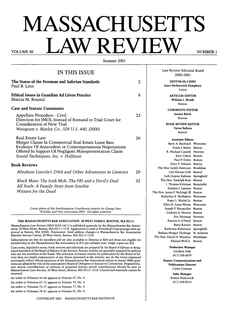 handle is hein.barjournals/malr0086 and id is 1 raw text is: MASSACHUSETTS

VOLUME 86

LAW REVIEW

Summer 2001

IN THIS ISSUE

The Status of the Freeman and Saferian Standards
Paul B. Linn
Ethical Issues in Guardian Ad Litem Practice
Marcia M. Boumil

Case and Statute Comments
Appellate Procedure - Civil:
Direction for JMOL Instead of Remand to Trial Court for
Consideration of New Trial
Weisgram v. Marley Co., 528 U.S. 440, (2000)
Real Estate Law:
Merger Clause In Commercial Real Estate Lease Bars
Evidence Of Antecedent or Contemporaneous Negotiations
Offered In Support Of Negligent Misrepresentation Claim
Sound Techniques, Inc. v. Hoffman
Book Reviews
Abraham Lincoln's DNA and Other Adventures in Genetics
Black Mass: The Irish Mob, The FBI and a Devil's Deal
All Souls: A Family Story from Southie
Witness for the Dead

Cover photo of the Northampton Courthouse interior by George Peet.
© Keller and Peet Associates 2001. All rights reserved.

THE MASSACHUSETTS BAR ASSOCIATION 20 WEST STREET, BOSTON, MA 02111
Massachusetts Law Review (ISSN 0163-1411) is published quarterly by the Massachusetts Bar Associ-
ation, 20 West Street, Boston, MA 02111 -1218. Application to mail at Periodical-Class postage rates ap-
proved at Boston, MA 02205. Postmaster: Send address changes to Massachusetts Bar Association
Member Service Center, 20 West Street, Boston, MA 02111-1218.
Subscriptions are free for members and are also available to libraries at $50 and those not eligible for
membership in the Massachusetts Bar Association at $75 per calendar year. Single copies are $25.
Case notes, legislative notes, book reviews and editorials are prepared by the Board of Editors or desig-
nated members of the Board of Editors of the Review. Feature articles are generally prepared by authors
who are not members of the board. The selection of feature articles for publication by the Board of Ed-
itors does not imply endorsement of any thesis presented in the articles, nor do the views expressed
necessarily reflect official positions of the Massachusetts Bar Association unless so stated. MBA posi-
tions are adopted by vote of the association's Board of Delegates or Executive Committee. Proposed fea-
ture article contributions or outlines of proposed feature article contributions should be sent to
Massachusetts Law Review, 20 West Street, Boston, MA 02111-1218. Unsolicited materials cannot be
returned.
An index to Volumes 54-66 appears in Volume 67, No. 4.
An index to Volumes 67-71 appears in Volume 73, No. 2.
An index to Volumes 72-77 appears in Volume 77, No. 4.
An index to Volumes 78-81 appears in Volume 81, No. 4.

COPYRIGHT 2001 MASSACHUSETTS BAR INSTITUTE

Law Review Editorial Board
2000-2001
EDITOR-IN-CHIEF
Janet Hetherwick Pumphrey
Lenox
ARTICLES EDITOR
William J. Meade
Boston
COMMENTS EDITOR
Jessica Block
Boston
BOOK REVIEW EDITOR
Victor Baltera
Boston
Associate Editors
Barry A. Bachrach Worcester
Frank J. Bailey Boston
R. Michael Cassidy Newton
Jerry Cohen Boston
Paul P. Daley Boston
Peter T. Elikann Boston
The Hon. Judith Fabricant Brookline
Gail Kleven Gelb Boston
Judy Zeprun Kalman Springfield
The Hon. Rudolph Kass Boston
J. Thomas Kirkman Barnstable
Stephen I. Lipman Boston
The Hon. James E McHugh 1I Boston
Katherine E. McMahon Worcester
Roger L. Michel Jr. Boston
Ellyn H. Lazar-Moore Worcester
Joseph P. Musacchio Boston
Cathryn A. Neaves Boston
Eric Neyman Newton
Patricia A. O'Neill Boston
Barry Ravech Boston
Katherine Robertson Springfield
Barbara Morgan Theberge N. Andover
The Hon. Daniel B. Winslow  Wrentham
Edward Woll Jr. Boston
Production Manager
Geoffrey Pahl
(617) 338-0679
Deputy Communications and
Publications Director
Cathy Gorman
Sales Manager
Robert Pedzewick
(617) 338-0516

NUMBER 1


