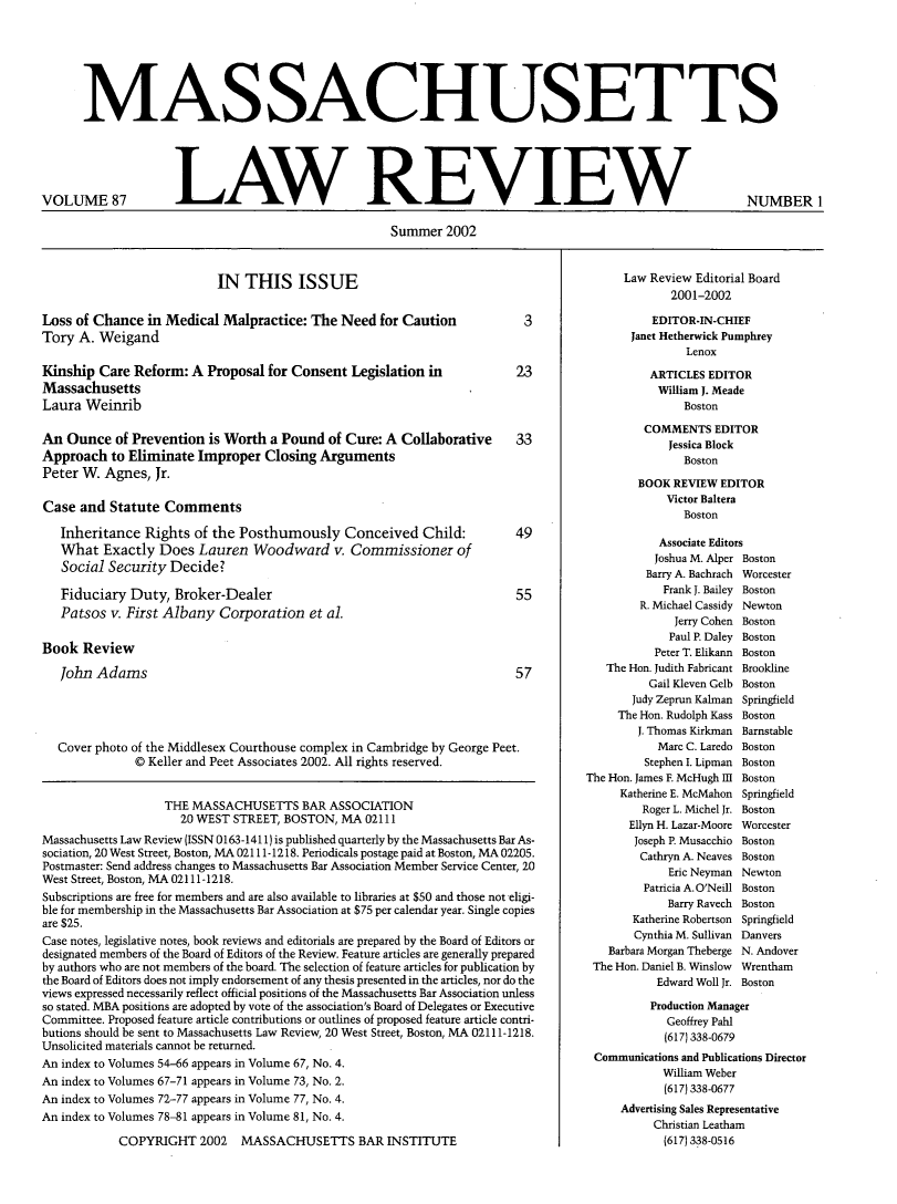 handle is hein.barjournals/malr0087 and id is 1 raw text is: MASSACHUSETTS

VOLUME 87

LAW REVIEW

Summer 2002

IN THIS ISSUE

Loss of Chance in Medical Malpractice: The Need for Caution
Tory A. Weigand
Kinship Care Reform: A Proposal for Consent Legislation in
Massachusetts
Laura Weinrib
An Ounce of Prevention is Worth a Pound of Cure: A Collaborative
Approach to Eliminate Improper Closing Arguments
Peter W. Agnes, Jr.
Case and Statute Comments
Inheritance Rights of the Posthumously Conceived Child:
What Exactly Does Lauren Woodward v. Commissioner of
Social Security Decide?
Fiduciary Duty, Broker-Dealer
Patsos v. First Albany Corporation et al.
Book Review
John Adams

Cover photo of the Middlesex Courthouse complex in Cambridge by George Peet.
© Keller and Peet Associates 2002. All rights reserved.
THE MASSACHUSETTS BAR ASSOCIATION
20 WEST STREET, BOSTON, MA 02111
Massachusetts Law Review (ISSN 0 163-1411) is published quarterly by the Massachusetts Bar As-
sociation, 20 West Street, Boston, MA 02111-1218. Periodicals postage paid at Boston, MA 02205.
Postmaster: Send address changes to Massachusetts Bar Association Member Service Center, 20
West Street, Boston, MA 02111-1218.
Subscriptions are free for members and are also available to libraries at $50 and those not eligi-
ble for membership in the Massachusetts Bar Association at $75 per calendar year. Single copies
are $25.
Case notes, legislative notes, book reviews and editorials are prepared by the Board of Editors or
designated members of the Board of Editors of the Review. Feature articles are generally prepared
by authors who are not members of the board. The selection of feature articles for publication by
the Board of Editors does not imply endorsement of any thesis presented in the articles, nor do the
views expressed necessarily reflect official positions of the Massachusetts Bar Association unless
so stated. MBA positions are adopted by vote of the association's Board of Delegates or Executive
Committee. Proposed feature article contributions or outlines of proposed feature article contri-
butions should be sent to Massachusetts Law Review, 20 West Street, Boston, MA 02111-1218.
Unsolicited materials cannot be returned.
An index to Volumes 54-66 appears in Volume 67, No. 4.
An index to Volumes 67-71 appears in Volume 73, No. 2.
An index to Volumes 72-77 appears in Volume 77, No. 4.
An index to Volumes 78-81 appears in Volume 81, No. 4.
COPYRIGHT 2002 MASSACHUSETTS BAR INSTITUTE

Law Review Editorial Board
2001-2002
EDITOR-IN-CHIEF
Janet Hetherwick Pumphrey
Lenox
ARTICLES EDITOR
William J. Meade
Boston
COMMENTS EDITOR
Jessica Block
Boston
BOOK REVIEW EDITOR
Victor Baltera
Boston
Associate Editors
Joshua M. Alper Boston
Barry A. Bachrach Worcester
Frank J. Bailey Boston
R. Michael Cassidy Newton
Jerry Cohen Boston
Paul P. Daley Boston
Peter T. Elikann Boston
The Hon. Judith Fabricant Brookline
Gail Kleven Gelb Boston
Judy Zeprun Kalman Springfield
The Hon. Rudolph Kass Boston
J. Thomas Kirkman Barnstable
Marc C. Laredo Boston
Stephen I. Lipman Boston
The Hon. James F. McHugh III Boston
Katherine E. McMahon Springfield
Roger L. Michel Jr. Boston
Ellyn H. Lazar-Moore Worcester
Joseph P. Musacchio Boston
Cathryn A. Neaves Boston
Eric Neyman Newton
Patricia A. O'Neill Boston
Barry Ravech Boston
Katherine Robertson Springfield
Cynthia M. Sullivan Danvers
Barbara Morgan Theberge N. Andover
The Hon. Daniel B. Winslow  Wrentham
Edward Woll Jr. Boston
Production Manager
Geoffrey Pahl
(617) 338-0679
Communications and Publications Director
William Weber
(617) 338-0677
Advertising Sales Representative
Christian Leatham
(617) 338-0516

NUMBER 1


