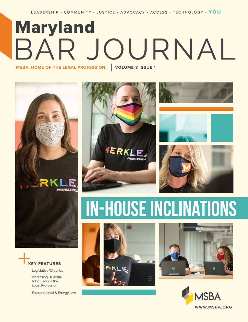 handle is hein.barjournals/mdbj2021 and id is 1 raw text is: LEADERSHIP - COMMUNITY - JUSTICE - ADVOCACY - ACCESS - TECHNOLOGY

Maryland
BAR JOURNAL

KEY FEATURES
Legislative Wrap-Up
Increasing Diversity
& Inclusion in the
Legal Profession
Environmental & Energy Law

MSBA
W WW. M SBA.O RG


