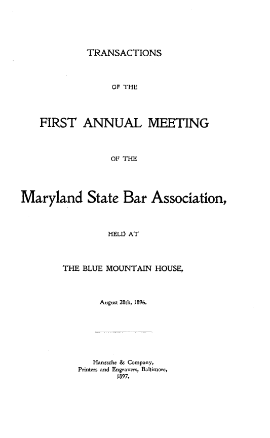 handle is hein.barjournals/mdsba0001 and id is 1 raw text is: TRANSACTIONS

OF THE
FIRST ANNUAL MEETING
OF THE

Maryland State Bar

Association,

HELD AT

THE BLUE MOUNTAIN HOUSE,
August 28th, 1896.

Hanzsche & Company,
Printers and Engravers, Baltimore,
1897.


