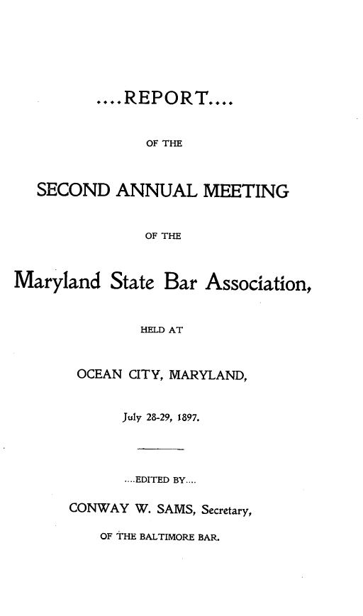 handle is hein.barjournals/mdsba0002 and id is 1 raw text is: .... RE POR T....
OF THE
SECOND ANNUAL MEETING
OF THE

Maryland

State Bar Association,

HELD AT

OCEAN CITY, MARYLAND,
July 28-29, 1897.
....EDITED BY....
CONWAY W. SAMS, Secretary,

OF THE BALTIMORE BAR.


