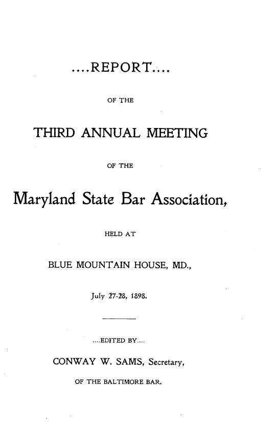 handle is hein.barjournals/mdsba0003 and id is 1 raw text is: ....R E P OR.T....
OF THE
THIRD ANNUAL MEETING
OF THE

Maryland State Bar

Association,

HELD AT

BLUE MOUNTAIN HOUSE, MD.,
July 27-28, 1898.
....EDITED BY....
CONWAY W. SAMS, Secretary,

OF THE BALTIMORE BAR.


