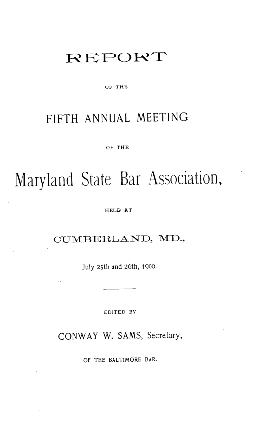 handle is hein.barjournals/mdsba0005 and id is 1 raw text is: R FOIkE
OF THE
FIFTH ANNUAL MEETING
OF THE

Maryland

State Bar Association,

HELD AT

CUMBERLAND, MD.,
July 25th and 26th, 1900.
EDITED BY
CONWAY W. SAMS, Secretary,

OF THE BALTIMORE BAR.


