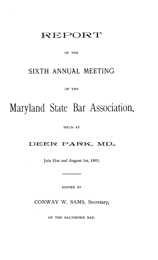 handle is hein.barjournals/mdsba0006 and id is 1 raw text is: OF THE

SIXTH ANNUAL MEETING
OF THE
Maryland State Bar Association,
HELD AT

DEER PA RK, MD.,
July 31st and August 1st, 1901.
EDITED BY
CONWAY W. SAMS, Secretary,

OF THE BALTIMORE BAR.


