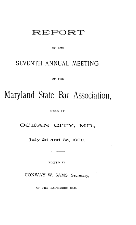 handle is hein.barjournals/mdsba0007 and id is 1 raw text is: R E P O P-fT
OF THE
SEVENTH ANNUAL MEETING
OF THE

Maryland State Bar Association,
HELD AT

OC2EA11

amx'-,

July 2d a nd 3d, 1902.
EDITED BY
CONWAY W. SAMS, Secretary,

OF THE BALTIMORE BAR.

M D.,


