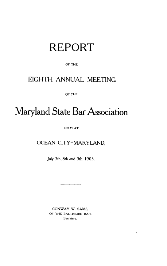 handle is hein.barjournals/mdsba0008 and id is 1 raw text is: REPORT
OF THE
EIGHTH ANNUAL MEETING
OF THE

Maryland State Bar Association
HELD AT
OCEAN CITY- MARYLAND,

July 7th, 8th and 9th. 1903.
CONWAY W. SAMS,
OF THE BALTIMORE BAR,
Secretary.


