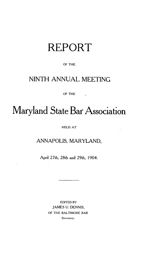 handle is hein.barjournals/mdsba0009 and id is 1 raw text is: REPORT
OF THE
NINTH ANNUAL MEETING
OF THE

Maryland State Bar Association
HELD AT
ANNAPOLIS, MARYLAND,

April 27th, 28th and 29th, 1904.
EDITED BY
JAMES U. DENNIS,
OF THE BALTIMORE BAR
Secretary.


