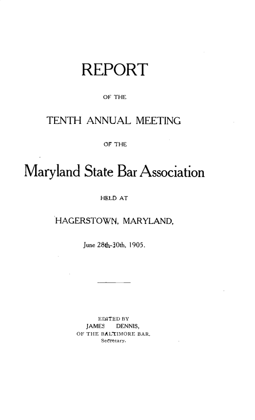 handle is hein.barjournals/mdsba0010 and id is 1 raw text is: REPORT
OF THE
TENTH ANNUAL MEETING
OF THE

Maryland State Bar Association
HELD AT
HAGERSTOWN, MARYLAND,

June 28%-30th, 1905.
EDiTED BY
JAMES    DENNIS,
OF THE BALTIMORE BAR,
SeCretary.


