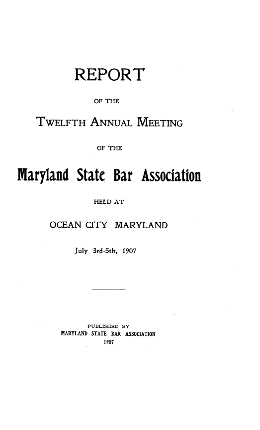handle is hein.barjournals/mdsba0012 and id is 1 raw text is: REPORT
OF THE
TWELFTH ANNUAL MEETING
OF THE
Maryland State Bar Association
HELD AT
OCEAN CITY MARYLAND

July 3rd-5th. 1907
PUBLISHED BY
MARYLAND STATE BAR ASSOCIATION
1907


