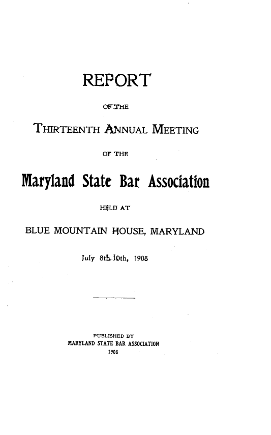 handle is hein.barjournals/mdsba0013 and id is 1 raw text is: REPORT
THIRTEENTH ANNUAL MEETING
O THE
Maryland State Bar Association
HELD AT
BLUE MOUNTAIN HOUSE, MARYLAND

July 8th 10th, 1908
PUBLISHED BY
MARYLAND STATE BAR ASSOCIATION
1908


