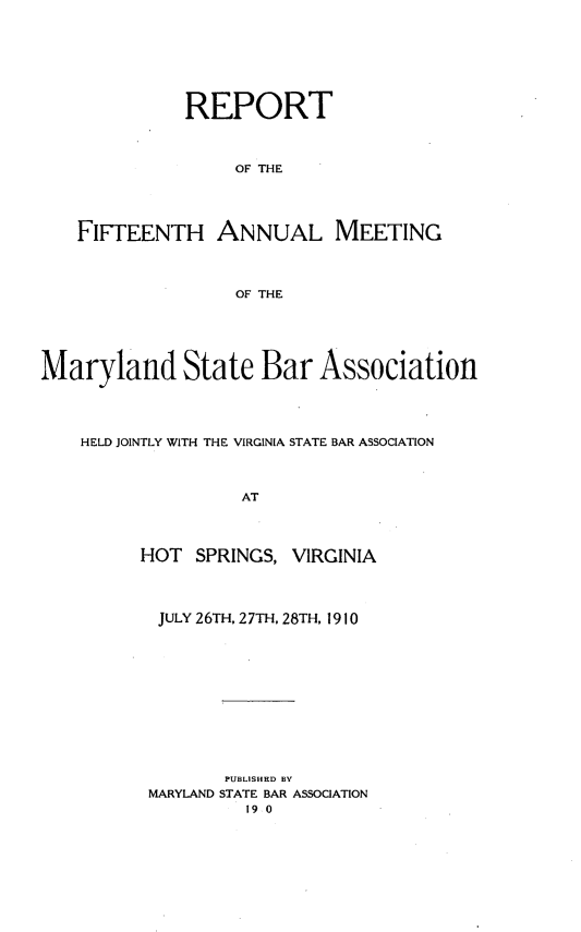 handle is hein.barjournals/mdsba0015 and id is 1 raw text is: REPORT
OF THE
FIFTEENTH ANNUAL MEETING
OF THE
Maryland State Bar Association
HELD JOINTLY WITH THE VIRGINIA STATE BAR ASSOCIATION
AT
HOT SPRINGS, VIRGINIA

JULY 26TH, 27TH, 28TH, 1910
PUBLISHED BY
MARYLAND STATE BAR ASSOCIATION
19 0


