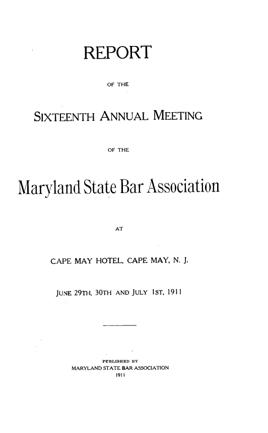 handle is hein.barjournals/mdsba0016 and id is 1 raw text is: REPORT
OF THE
SIXTEENTH ANNUAL MEETING
OF THE

Maryland State Bar Association
AT
CAPE MAY HOTEL, CAPE MAY, N. J.

JUNE 29TH, 30TH AND JULY 1ST, 1911
PUBLISHED BY
MARYLAND STATE BAR ASSOCIATION
1911


