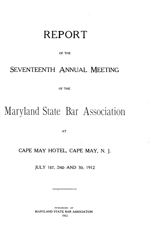 handle is hein.barjournals/mdsba0017 and id is 1 raw text is: REPORT
OF THE
SEVENTEENTH ANNUAL MEETING
OF THE

Maryland State Bar

Association

AT

CAPE MAY HOTEL, CAPE MAY, N. J.
JULY 1ST, 2ND AND 3D, 1912
PU BLIBH IDD BY
MARYLAND STATE BAR ASSOCIATION
1912


