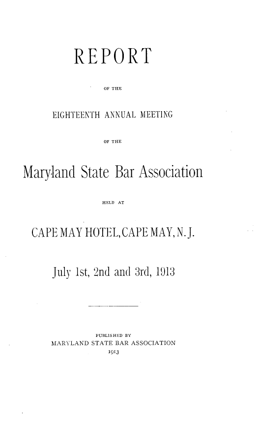 handle is hein.barjournals/mdsba0018 and id is 1 raw text is: REPORT
OF THE
EIGHTEENTH ANNUAL MEETING
OF THE

Maryland State Bar Association
HELD AT
CAPE MAY HOTEL, CAPE MAY, N.J.

July 1st, 2nd and 3rd, 1913
PUBLISHED BY
MARYLAND STATE BAR ASSOCIATION
1913


