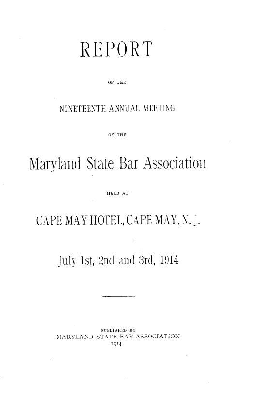 handle is hein.barjournals/mdsba0019 and id is 1 raw text is: REPORT
OF THE
NINETEENTH ANNUAL MEETING
OF THE

Maryland State Bar

Association

HELD AT

CAPE MAY HOTEL, CAPE MAY, N. J.
July 1st, 2nd and 3rd, 1914
PUB'LISHED BY
MARYLAND STATE BAR ASSOCIATION
1914


