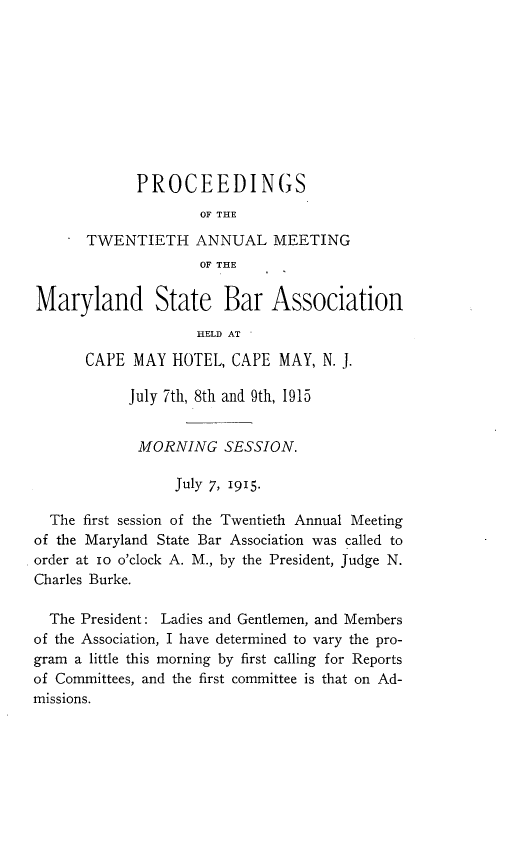handle is hein.barjournals/mdsba0020 and id is 1 raw text is: PROCEEDINGS
OF THE
TWENTIETH ANNUAL MEETING
OF THE
Maryland State Bar Association
HELD AT
CAPE MAY HOTEL, CAPE MAY, N. J.
July 7th, 8th and 9th, 1915
MORNING SESSION.
July 7, 1915.
The first session of the Twentieth Annual Meeting
of the Maryland State Bar Association was called to
order at 1o o'clock A. M., by the President, Judge N.
Charles Burke.
The President: Ladies and Gentlemen, and Members
of the Association, I have determined to vary the pro-
gram a little this morning by first calling for Reports
of Committees, and the first committee is that on Ad-
missions.


