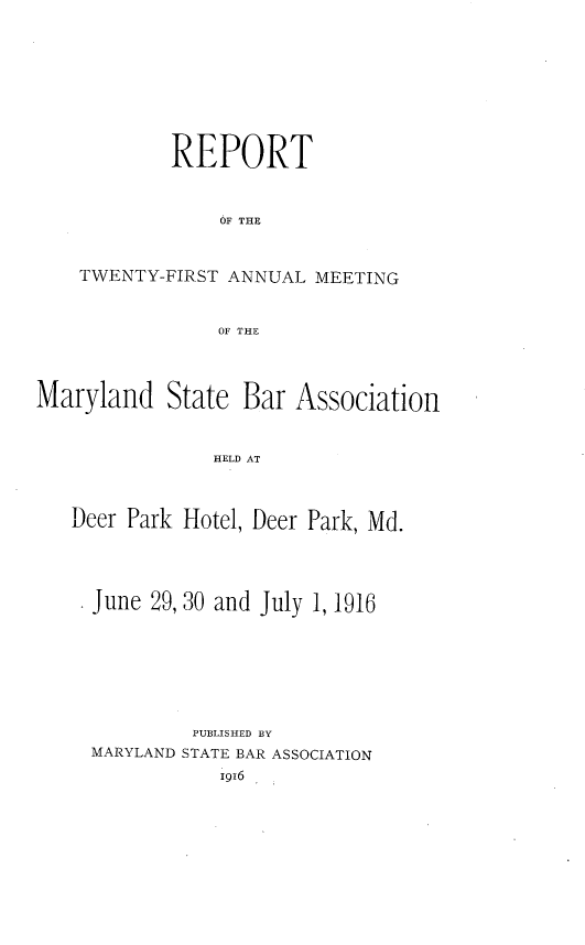 handle is hein.barjournals/mdsba0021 and id is 1 raw text is: REPORT
OF THE
TWENTY-FIRST ANNUAL MEETING
OF THE

Maryland State Bar Association
HELD AT
Deer Park Hotel, Deer Park, Md.

June 29, 30 and July 1, 1916
PUBLISHED BY
MARYLAND STATE BAR ASSOCIATION
1916


